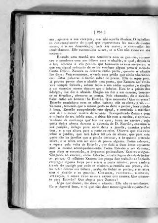 [ S5fi ]
ma ,
apoiava a sna corag-em , mas nâo o podia illustrar, O trabnllio-
Eo ronstrangimenlo do prtf)el que nípresentava ha mais de quatro
niezos , e o se-ii de^assoce^o, cacJa vez iDaior, o consinniào in-
sensivelmenle. jíille succumbiiia talvez, &e a Ceo nào viesse em seu
soccorro.
.E->lando uma manhã nos corredores com os guardas , appare-
ceo o mordomo com um billiele para o alcaide, o qual, depois de
o ler, ordenou a seis guardas que tomassem as^ suas escopetas : o
que- era signal ordinário de se bir conduzir algum preso á m«?a do
Santo Officio. Zfamora os deixava então partir, quando o alcaide
lhe disse: Vemcomnosco, e verás uma prisão que ainda não conhe-
ces.. Estas palavras o fizerão saltar de prazer. Elle os segue pois.
A poucos passos abre o alcaide uma poria, que Zamora ate entào
vira sempre fechada, sobem todos a um andar superior, e chogão
a um corredor menos obscuro que o inferior, ]lsa he a prisão dos
fidalgos, lhe diz o alcaide. Chegão em fim a um cárcere, corrcm-
se os ferrolhos, abrem-se as portas. Sois chamado, diz o alcaide.
Sabe então um homem: he Jístevão. Que momento! Que surpresa!
Estevão caminhava com os olhos baixos: elle os eleva, e vê. . . .
Zamora, temendo que o menor gesto os deite a perder, leva o dedo
boca. Esteví iprehende este signal, e continua a marchar
dar a menor mostra do espanto. Tranquillizado Zamora com
encio de seu infeliz amo, o deixa hir com a escolta, eaprovei-
sem
« s
tando-se da confiança que' tem na casa, torna ao cárcere, cuja
porta ficara. al>erta durante a ausência de D. Estevão , examina a
sua posição, indaga para onde deita a janella ,
quantas grades
tem, e a sua altura para a parte exterior. Observa que ella cahe
sobre o jardim, que terá talvez 50 pes de altura, que para esta
parte não ha janeílas que a possão devassar, e he quanto pretende
saber., e se retira sem ser visto de pes*ioa alguma. Torna a descer,.
€ esjiera pela volta de Estevão, qne dahi a duas horas apparoce
com o mesmo accompanhaniento. Torna Estevão a ver Zamora ,-
se.us olhos se encontrão, e hequanfo podem dizer, Zam'^ra osegue..
Chegados ao cárcere, entra Estevão, e trata logo o alça icle de fechar
as. porias. O oíficioso Zamora lhe poupa ésle trabalho ; cfmg-indo
empregar alguma força para corrar a j)orla interior, passa a niâoa
traves do postigo por onde se ministra, a. comida aos presos, dei-
xa cahir dentro um bilhete, acaba de fechar as portas,, e se retira
com o alcaide e os guardas. Coragem, iuciencia, silencio,
ATTENÇÃO, E SOBRE TUDO RASGAI DKPOIS QUE Lli UDKS. Que UlOmen-
to para Estevão.' Que alegria para Zamora!
Logo que desceo, lho disse o alcaide: Elle não te reconheceo.
Ivu o observei bem,, e vi que não deo o menor &igual de espanto. Su-
 