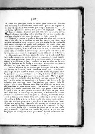 m
[257]
ria talvez pela passagem subiia do escuio pava a claridade , Híe tor-
nou Zaiiiora; mas quando me reconhecesse, pouco me importaria.
Eu em vir aqui íjí: o meu dever : que cumpra ellecomoseu. — Di-
zes bem, replicoii X) alcaide; mas quando te baptizas? — Que sei
eu? Sua reverencia disse-me que por estes três ou v]uatro njezes.
JMas deveis estar cançado, senhor alcaide; subi ao meu quarto a to-
mar um biscoito e um copo d« vinho. — Pois vamos lá.
Chegada a naile, e vendo-se Zamora só, pôde entregar-se a
toda a sua alegria, e meditar no que liie restava que fazer para.
illimar felizmente uma emprega que ate' entào haia conduzido
com tanta sabedoria. O passo nmis perigoso, por assitn dizer, es-
tava dado. Estevão já sabia que o tinha perto de si, devia suspei-
tar o seu projecto, elies se tinháo visto em fim, e nenhuma sus-
peita linha despertado a desconfiança. Estava pois sem susto a. es-
te respeito. Alas (juando se proporcionaria occasiào de o tornar a
vêr ? Esperaria que elle fosse chamado outra vez á audiência? Mas
isto podia demorar-se muito, porq!e a .Inquisição he miii vagaro-
sa em seus processos. Coaitudo a sua impaciência o apressava a
obrar, e se deliberou a isso , confiado na sua astúcia, na fortuna
que lào Ijenigna se lhe havia já iiio-trado, e finalm.en,le na protec-
ção do Ceo , (jue devia ser favorável á innoceiícia. -
No dia seguinte foi ao jardim que ficava por baixo da jatiella
do cárcere de Esievào, onde iuimensas vezes tinlia trabalhado,
sem suspeitar que houvesse estado tào perlo de seu desgraçado amo..
O jardmeiro estava accostuuiado a vê-lo, e nunca se embaraçava
com o seu trabalho, por saber que o padre João M*aria o prote-
gia; o que era bastante. Este jardineiro era um homem cie 60 aa-
nos , muito amigo de aguard<;nte, e Zatnora nào deixava de lha
ministrar mui repetidas vezes. Si^a mulher, que apenas linha ^5
annos, olhava para Zamora com bastante a ffeição, de sorte que
elle mandava na casa como dono. lim summa ,
para entrar na
jardiuj, era jjreciso atravessar esta casa, cuja porta exterior deita^
va para a rua, e só as pessoas addidas á Inquisição lie que tinháo
esia faculdade. A confiança do jardineiro , a benevolência de sua
mulher, a liberdade necessária para o tral)aiho, facilmente fizeráo
obter a Zamora uma chave desta porta exterior; e por isso de dia,
de noite, a toda a hoia em fim, podia elle entrar neste jardim,
sem que ninguém reparasse, e isto desde a sua entrada na inqui-
sição, por as<im dizer. Naquelie dia somente se occupou em exa-
minar qual das janelias desta frente seria a do cárcere de D. Este-
vão ; e como havia tido o cuidado de contar as porias que daváo
para o corredor, applicou este calculo ás janelias, e por eíte íuo-
do julgou ter conseguido o que procurava. Tomou entretanto uma
LI í2
"paPWBSBBlHi
 