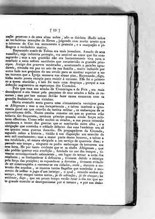 nijÉ Mi
[13]^
ração generoso e de uma alma nobre , não se deichòu illudir sobre
as verdadeiras intenções de Roma ,
julgando com muito acerto que
o interesse do Ceo era meramente o pretexto , e a usurpação e pi*
Ihagem o verdadeiro motivo.
Raymiindo coadede Tolosa era roais irresoluto. Amado de seus
vassallos, cuja industria protegia, era sensível ao amor que lhe con-
sagravao ; mas a sua gratidão não era bastantemente viva para o
conduzir a estes nobres sacrifieíos que caracterizâo os grandes prin-
cipes. Amigo dos prazeres moderados , acostumado a paixões agra-
dáveis, vivenda era paz no seio da sua família , muito imbuído por
outro lado nos prejuízos do seu século para se mostrar superior a es-
tes te/rores que a Igreja semeava nas almas pias, Raymundo ,digo,
tmha muito pouca energia para resistir á torrente. EMe foi o primei-
ro a ^xtem atacarão , e isto foi mais uma desgraça ,
porque a sua
defecção augmentou as esperanças dos Cruzados.
Pelo que loca aos condes de Comminges e de Foix , era mais
desculpável o seu temor pela pequenez de seus estados e falta de re-
«iwsos ; mas por isso mesmo deviâo fazer causa commum com os
grandes feudatarios seus vizinhos.
Havia eoratudo nesta guerra uma circunstancia vantajosa para
os Albigenses ; mas a sua inexperiência , e talvez também a igno-
rância geral em que estavão da táctica militar , os embaraçou de se
aproveitarem delia. Nestes séculos remotos em que as guerras erâo
todavia tão frequentes, nenhum príncipe possuía ainda forças mili-
tares effectivas. Como erâo muitos os estados , a sua pouca extensão
accelerava o termo das guerras que se suscitavâo entre elles e a
obrigação que continha o soldado debaixo das suas bandeiras era só
«m quanto estas guerras duravão. Os propagadores da Cruzada,
segundo refere a historia , tíuhâo á sua disposição um exercito de
«em mil combatentes ; mas a maior parte destes homens, e talvez a
9Ma totalidade , só estava obrigada a um serviço de quarenta dias ; e
passado este tempo , ninguém os podia embaraçar de tornarem aos
seus lares. He por tanto evidente que se os ehefes Albigenses , que
aao podiao ignorar esta condição , fundada no uso dos tempos ti-
Tfessem contemporizado sabiamente , em lugar de tentar a sorte dos
combates ; se limitando-se á defensiva , tivessem detido o inimigo
pela força das posições; se expondo-se a derrotas , tivessem evitado
de ser constrangidos a enceprar-se em cidades, onde , durante a ex-
tensão dos assédios , se reúnem tantos flagellos que accelerâo o mo-
mento de soífrer o jugo d'um inimigo , o qual . estando senhor do
campo, tem sempre tantos meios, já de salvação, já de ataque; he
evidente, digo , que em pouco tempo verião raiar o dia em que es-
te graiide exercito se desorganizasse por si mesmo , e por sua deslo-
 
