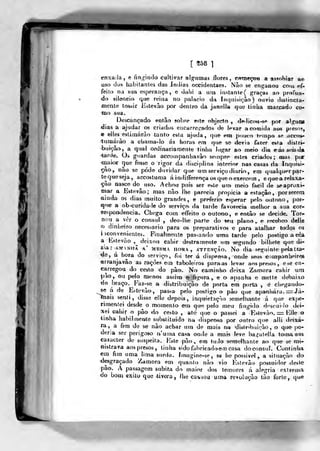 [558 1
)
enxaJa, e fing-indo cultivar alg-iimas flores, rotneçon a as?ohiar a^
uso dos habitantes das índias occidentaes. Não se enganou coiij ef-
feito na sua esperança, e dahi a uru instante ( graças ao proCurv-
<lo silencio que reina no palácio da Inquisição) ouvio dislincta-
meale tossir Estevão por dentro da janella que tinlia marrado co*
•mo sua.
D.escançado então sobre este objecto , ífeiliccMi-se por alguCK
jdias a ajudar os criados encarreirados th levar a comida aos pieso?,
« elles estimarão tanto esla ajuda , cpie era poi«-o tempo se accos^
(turnárào a cliatna-lo ás horas em que s& devia fazer eí.ía dislri-
bui-çâo.^ a qual ordinariamente tinha lugar ao meio dia eásseisd»
•tanie. Os guardas accoiDpanliavão sempre estes criatlos ; aias por
•míiior que fosse o rigor da disciplina interior rras casas da ttwpnsi^
^o^ não se pode duvidar que um serviço diário, em qualquer par-
tequeseja, accostuma áinditíerença os que o exercem , equearelaxa-
<çâo nasce do^ uso. Achou pois ser esle um meio fácil de seapruxi-
iMar a Estevão; mas não lhe parecia propicia a estação, por serem
ainda os dias muito grandes, e preferio' esperar pe^o outono, por-
jqne a obscuridade do serviço, da tarde favorecia melhor a sua cor«-
Tespondencia. Chega com effeito o outono, e eniào se decide. Tor»»
nou a yêr o cônsul , deo-Ihe parle do seu plano ^ e receheo delle
o dinheiro necessário para os pre|)arativos e para atalhar todos os
i leonvenientes. Finahmínte pas-,anda uma tarde pelo postigo a cèa
a Estevão ,^ deixou calwr destramenle um segundo bilhete que di-
zia: amv nhã A* MES!Vi,. HORA, A'TTENçÃo. No dia seguinlc pela irar-
de, á- hora do serviça, foi ter -á dispensa, onde seus ciHnpa«heir»í6
•arranjavão as rações em taboleiros para as levar aos presos, ese en-
carregou do cesto do pão. No caminho deixa Zamora cahir um
pao, ou pdo menos a&sim^ o figura , e o apanha e mette debaixo
«lo braço. Faz-se a distribuição de porta era porta , é cliegando-
se á de Estevão, passa pelo postigo a pão que apanhara. =:rJá-
tnais senti, disse elíe depois, inquietnço semelhante á que ex{)€-
rinrienlei desde o momento em que pelo meu fingitlo de5cui<io dei-
xei cahir o pão do cesto , ate que o passei a Estevão. =. Elle o
linha habifiuente substituído na dispensa por outro que alli deixa-
ra, a fim de se não achar um de mai* na dislr^buirào, o qiHí po-
deria ser perigoso numa casa onde a mah leve bagatella toma uni
caracter do suspeita. Itste pão, em tuJo seraelhante ao que se nn-
íii st rava aos presos, linha sido fabricado em casa doconstd. Continha
em fim uma lima surda, fmagine-se, se he possivel , a situa^-ào do
desgraçado Zamora em quanto não vio Estevão possuidor desle
pão. A passagem súbita do maior dos temores á alegria exlcenja
do boui exilo que -tivera, lhe causou uma roalução tão forte, qu«
>n
 