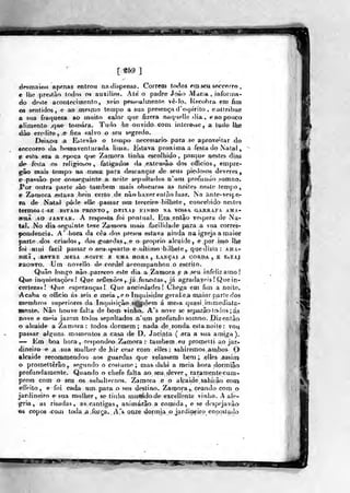H i
[«59]
desmaioH apenas entrou na dispensa. Correo) todos Pna sew sncrorro ,
e llie prestào lodos os auxílios. Até o padre Jr>ào Mana , inforiíia-
do doste acontecimento, yelo pessí»»! mento vê-lo.. Recobra em fim
03 sentidos , e ao mesmo tempo a sua presença d 'espirito , eattribue
a sua fraqueiia íio muito calor que fizera níiquelle dia,, e^ ao pouco
alimento .qt** tomara. Tudo he ouvido- GonL iiiíer©)âe , a tudo lhe
^ào credito , e fica salvo o seu segredo.
Dieixou ;a Eí.tevão o tempo necessário para se aproveitar do
«occorro da b(*fnaventurada lima. Estava próxima a festa do Natal,
e «sta era a epoça que Zamora tinlia escolhido, ponque nestes dias
de- festa os^ reli«:iooos , fatigados da extensão dos officios , empre-
gâo maifr tempo nn mesa. para desça nçar de seus piedosos deveres
e-passâo' por conseguinte a, noite sepultados n'uni profundo somno.
J*^or outra parte sào também mais obscuras as noites^ nesle terí>j}o
e Za-mora estava bem certo de não haver enlTio luar. Na anfe-vesje-
ía de Natal pôde elle pasisar »Mn terceiro bilhete, concebido nestes
termos : SE estais pronto,, dbixajl- yiNHO na. vossa:. garrafa a ma-
«aÃ AO JANTAR. A respoMa foi pontual. Era entg^o véspera de Na-
taJ» No dia «eguinle teve Zamora mais facilidade para a sua corres-
pondência. A' hora da cêa dos presos estava gmda na igreja a maior
parte dos criados, dos guanlas, e o próprio alcaide, e por isso Ibe
foi .fliMÍ fácil passar o ;seii quarto e- ultimo bilhete,, que dizia : ama-
HHÃ , ^ENTRE MCIA NOíTR E UMA HORA, LAJvGAI ,A CORDA , E E&TA|
ifRONTO, Um novello de cordel accompanhou o escrito.
Quão longo nao pareceo este dia a Zamora e a seu infeliz amo!
Que inquietações! Que refiexõe&^ja furue«tas, já agradayeis! Que in-
certezas! Que esperanças! Que anciedades! Chega em fini a noite.
íAcaha o officio ás seis e meia ,-e o Inquis^idor geral.e.a maior parle dos
membros superiores da Inquisição s^^pôem á mesa quasi inimediata-
Baenle. Nâo houve flilta de botp vinho. A's nove se separâo todos ; ás
nove e meia jazem todos sepnltados n'um profundo somno. Diz então
o aleaide a Zamora: todos^ dormem ; nada de rondia, esta noite : vo^
passar alfífuns momentos a casa de D. Jacinta ( era a sua amiga).
— Em boa hora ,respondeo Zamora : também eu promt^l ti ao jar-
dineiro e a sua mulher de hir cear com elles : sahiremos arnbos O
alcaide recommendou aos guardas qne velassem bem ;. elites assim
o promettêrâo, segundo o cosi ume; mas-dahi a raeia horadormiâo
profundamente. Quando o chefe falta ao seu dever, raramente cum-
prem com o seu os svibalternos. Zarnora e o alcaide sahij ao com
efíVito, e foi ca4a um para o seu destino. Zamora , ceando com o
jarijineiro e sua mulher , se tinha rrauaridode excellente vinho. A ale»
gria, as risadas, as cantigas, animarão a comida , e se despeja vào
©s copos iCOATi toda.ía-.foíça. A'"s onze dormia o jardiaeiro encostado
timm
Ê
 