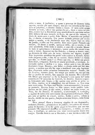 [ mo]
sobre a mesa. A jardineira, a quem a presença de Zamora tinha
esperta, re.ií,tio por mais terrifu) ; mas por (im^cerrarào-se-lhe tam-
bém as [)alr)ebras, e Baccho venceo o Amor. A' meia noite apaga
Zamora as bizes, safa-se nas pontas dos pes, desce e entra no jar-
dim ,
ecorre logo a deseivlerrar uma escada decorda qnetinlia escon^
didodtíbaixo de uma camada deflores, de que só elle tratava, a
tilulo de serem para o padre João JVlaria. A escuridão era profun-
da, e chovia a cântaros. Um pouco turbado procura por muito
tempo a escada , e dá finalmente com ella. Corre lof^o ao sitio
dájanella, e solta um leve assobio. Este era o sgnal. Passado um
minuto, vê descer o cordel, apossa-se delle, ata a escada, e dá
urna sacudidela. Sobe entào o cordel, e com elle a escada. Quan-
to mais se api-oximava o momento, menos podia elle vencer o seu
susto e terror. Apparece eu) fim Estevão, e com-r-ça a descer; mas,
na distancia de vinte pes da leira, falta-lhe um degráo, e cahe.
Este imprevisto accidente faz perder todo o animo a Zamora. Com-
tudo chega-se a elle , e lhe diz ao ouvi.io: Estais ferido? — Creio
que nào. — Podeis andar? — Penso que sim. — Bebei um pouco
deste elixir , e fujamos. Estevão só eslava atordoado , e se ergue. A-
travessão ambos o jardim e a casa, sahem para a rua, já estào
finabneníe longe. Zamora, sem fallar, o abraça entào por um mo-
mento, e conhece que elle lhe rega o semblante coin suas lagrimas.
Que eloquência nestes primeiros testemunhos mútuos! Vamos, lhe
dÍ2 Zamora, estamos perto. Ao tempo que entráo na rua que liia
dar ao jardim do cônsul, lhes apparece um homem.- He o alcaide!
Oh Deus! que surpresa! —• Es tu Zamora? e este quem he? creio
reconliece-l )! O moruento he lerrivel, he decisivo. Zamora o agar-
ra fortemente pelo braço, e lhe aponta uma pistola ao peito. —
Se falias, morres; se te calas, tens dez mil francos. — Nem uma
nem outra coisa. Tu foges sem duvida : eu teaccompanho ; hequan-
lo pretendo. Zamora licsita. — Nào temas; tenho perdido tudo.
Jacinta me foi infiel; já não existe, e Lisboa me causa horror. —
.Vem, lhe diz Zamora. C) encontro, a conversação . a resolução,
a rapidez de todos estes movimentos são superiores ádescripçào. C(íc-
gão pois ao jardim do con?ul, entrão, fechão a porta, sobem a
escada, entrão no seu quarto, lanção-se nos seus braços, eslào livres
em fi m
Deus eterno! Ouve a fervorosa súpplica de um desgraçado,
exclamou Kstevão ,
prostran<lo-5e de joelhos ; innimbe-te da recom-
pensa de Zamora ; só tu lhe podes pagar os benefícios que me tem
prestado! He impossível descií^ver os transportes, o delírio, as cari-
cias, o desafogo, as palavras cem vezes interrompi<las destes três
amigos. Estevão devia a um a liberdade, e sem duvida a vida; ao
 