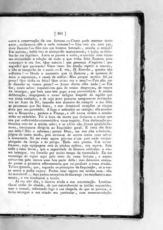 [ SGl ]
oitro a cnnsprvaçâo da sua forluna. —Como .
pude merecer tanto
amor, exclamava elle a cada instante? —Nào, sois vós n)cu pai,
dizia Zamora? — Nào sois um homem honrado-, acufíia o cônsul?
Em sumina, todos treá se abraçavão mutuamçvnte ,. e toçlc (Jehi
Ihavão ein lag-rimas. Assim se passou a noite ^.^epo virão com exlrç>
ma curiosidade a relação de tudo o que tinha feÍLo Zamora; para
conseguir o seu fim. Que astiscia ! que presença d'espirito ! que
segredo] que paciência! Vinte vezes llie íVzerão repetir o mesmo,
e não se cançavào de o ouvir. —E vós, D.. Estevão ,
quanto não
soffrestes !
—^ Desde o momento que vi Zamora , se apossou de
iniin a esperança, e cessei: de soffrer. Mas porque motivo fui ,ea
preso? Que tinha cu feito? Que crime era o meu ?— Pois não yo-
ío disserão os vossos juizes? — Acaso dizem elies nada ! — Em
fim, estais salvo: esquecei-vos pois de vossas desgraças, de vossos
*ís inimigos, que bem caro tem pago a sua perversidade. A minha
deliberação, despojando o vosso indigno hospede do espolio que
vos tinha roubado, e de cujo gozo pensava assegurar-se enviando-
vos ao Auto da Fe, impedio este monstro de cumprir a seu filho
as promessas que lhe fizera, e este detestável complice se vingou
disto por um parricidio. A fuga o subtrahio ao castigo; elle atraves-
sou a Hespanba^ ganhou a França , e alli novos crimes o condu-
zirão ao cadafalso. Foi á hora da morte que declarou o crime que
«eu pai eelletinhão commettidoa vosso respeito.. Esta declaração au-
thentica veio ter á minha mão; e se o Ceo nãoJ:iveise ajudado Za-
mora , tencionava dirigi-la ao Inquisidor geral. E teria elle feito
uso delia? Não o sabemos; porem Deus, eni sua alta sabedoria,
julgou de outro modo, pois servio-se de outros meios para salvar
a innoceiícia. Só me resta agora pôr- vos n'um paiz onde estejais
abrigado da inveja e do perigo. Tudo está pronto. Um navio
francez, cuja equipagem está ás minhas ordens, vos espera. Este
cofre e estas letras, que a sagacidade de Zamora subtrahio a vos-
sos inimigos, vcs livrarão por muito tempo da necessidade. Eu me
encarrego de vigiar aqui pelo resto da vossa fortuna ,. e espero
salvar-vos pelo menos uma boa parte delia; mas deixemos comtu-
do passar a primeira effervescencia que vai produzir a vossa evasão.
Talvez ignoreis, que, segundo os princípios da Inquisição , só a vos-
sa morte a podia expiar. Podeis estar seguro em minha casa .•
ella
iie inviolável.... mas ambos necessitais de descançp ; eu escolherei o mo-
Hiento,, e vos conduzirei a bordo.
Já era alto dia, e durava ainda a sua conversação. Lembra-
rão-se então do alcaide, de que naturalmente se linhâo esquecido;
mas o cônsul, informado logo á sua chegada, do que se passara, o
tinha entregue a um criado seu particular: , com recommendacão
p^B?*«*i»:^^.^
 