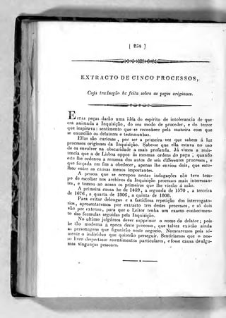 [ 234 ]
EXTRACTO DE C I NCO PROCESSOS ,
Cuja traiaeçâo he feita sobre as peças originaes.
>^>^<^<^<s><
STAs peças darão uma idea do espirito de intolerância de que
era animada a Inquisição, do seu modo de proceder, e do terror
que inspirava: sentimento que se reconhece pela maneira com que
se enanciâò^os delatores e testemunhas.
Elias são curiosas ,
por ser a primeira vez que sahem á luz
processos originaes da Inquisição. Sabe-se que ella estava no uso
de os envolver na obscuridade a mais profunda. Já vimos a resis-
tência que a de Lisboa oppoz ás mesmas ordens do papa , quando
este lhe ordenou a remessa dos autos de seis diíiferentes processos, e
que foiçnda em fim a obedecer, apenas lhe enviou dois, que esco-
Jlieo entre as causas menos importantes.
A pessoa que se occupou nestas indagações não teve tem»
po de escolher nos archivos da Inquisição processos mais interessan-
e tomou ao acaso os primeiros que lhe vierão á mão.
1 lir,
P'''"^^"'a causa he de 1489, a segunda de 1570 , a terceira
de Ib/Q^ a quarta de 1806, a quinta de 1808.
Para evitar delongas e a fastidiosa repetição dos interrogató-
rios, apresentaremos por extracto três destes processos, e só dois
vao por extenso, para que o Leitor tenha um exacto conhecimen-
to das formulas seguidas pela Inquisição.
^No ultimo julgán)os dever siipprimir o nome do delator; pois
he tao moderna a. época desle processo, que talvez existão ainda
as personagens que figurarão neste negocio. Nomearemos pois so-
mente o individuo que quizerâo perseguir. Sentiriamos que o nos-
so Jivro despertasse resenlimentos particulares, e fosse causa de algu-
mas vinganças pessoaes.
 