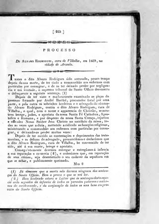 jggggg^
[ Mb .]
>*í^O®i^®^i^í^<
PROCESSO
.De Álvaro Rodrigues, cura de Víllalha^ em 1489, na
cidade de branda.
i><^^><&-ã^«
X ENDO O dito Álvaro Rodíigues sido accusado, pouco tempo
depois da sua morte, de ter dodo a communhão aos enfermos com
particulas por consagrar, e de as ter deixado perder por negligen-
cia e mil voiítade, o supiemo tribunal do Santo Officio deo contra
o delinquente a seguinte sentença. (1)
Depois de ter visto e maduramente examinada as peças do
processo formado por André' Barthil, procurador fiscai por uma
parte, e pela outra os sobrinhos herdeiros e o advogado do chama-
do Álvaro Rodrigues, contra o dito Álvaro Rodrigues, cura de
Villalba , o qual, com o nome e apparencia de Christào, se mos-
trou herege, judeo, e apóstata da nossa Santa Fe Catholica , Apos-
tólica e Romana, e por desprezo da nossa Santa Crença , injuriou
e ofiÊeudeo Nosso Senhor Jesii Christo no sacrifício da missa, to-
das as vezes que adizia, mettendo a ridiculo as funcçôes religiosas,
ministrando a communhâo aos enfermos com particulas por consa-
grar, e deixandO-as perder muitas vezes:
Depois de ter ouvido as contestações e depoimentos das teste-
munhas, e as defezas do advogado, pronunciamos e declaramos que
o dito Alvaio Rodrigues, cura de Villalba, he convencido de ter
sido, ate á sua morte, herege e apóstata.
Conseguintemente devemos entregar e entregamos á infâmia
a sua reputação e memoria ('^), e ordenámos que, em reparação
de seus crimes, seja desenterrado o seu cadáver da sepultura em
que se achar, e publicamente queimado.
Mm '2
i^{) Já émentos que a morte não livrava ninguém das senteii'
ças do Santo Officio. Bem o prova o que se vai ler.
(^ ) Bem- lembrado estará o Leitor que ás sentenças desta espé-
cie erdo seguidas da infâmia de todos os parentes paternos e mater-
nos do condcmnado , e da conjiscação de todos os seus bens em pro-
veito do Santo Ojjício.
^^mmm^3m. riBF.!SW«^,
 