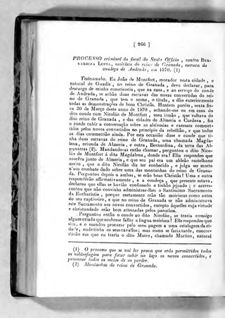 Éi.^
[ ê66 ]
PROCESSO criminal do fi^r.al do Santo Ofjicio , confra Ber-
NARDíNA Loi'r.5, moirisca do rciw) de Granada, escrava da
coadeça de yJndrada , t,n 1570. (1)
Eu João <le Monlfort, morador nesta ciclade , e
natural de Guadiz , no reino de Granada , devo declarar, para
descargo de minha consciência, que na casa, e ao serviço do conde
de Andrada, se achão duas escravas das novas convertidas do rei-
no de Granada ,
que tem o nome, o titulo, e dào exteriormente
todas as demonstrações de boas Christãs. Hontem porem , sexta fei-
ra 30 de Março deste anno de 1570 , achando-me eu em casa do
uito conde com Nicoláo de Montfort , meu irmão ,
que voltava do
dito remo de Granada , e das cidades de Almeria e Córdova , fez
o conde cahir a conversação sobre as aleivosias e excessos commet-
tiaos pelos novos convertidos no principio da rebelliâo, e que todos
os dias commettiâo ainda. Por esta occasiâo disse o conde que ti-
nha duas escravas do reino de Granada, uma chamada Magda-
lena, oriunda de Almeria, e outra, Bernardina, da terra das Al-
puxarras (S). Mandando-as então chamar, perguntou o dito Nico-
íao de jMontfort á dita Magdalena , donde era? EUa respondeo que
nascera junto de Almeria, e que seu pai era um aldeão castelhano
mo;ro ,
que o dito Nicoláo diz ter conhecido , e julga ser morto
n uni combate dado sobre uma das montanhas do reino de Grana-
da. Perguntou depois a ambas, se erão boas Christãs? Uma e outra
responderão afirmativamente , e a condeça ,
que presente estava,
declarou que ellas se haviào confessado e tinhão jejuado ; e accres-
centou que não convinha administrar-lhes o Santissimo Sacramento
da Eucharislia ,
porque certamente erão tão moiriscas como antes
GO seu captiveiro, e que no reino de Granada se não administrava
este Sacramento aos novos convertidos , excepto áquelles cuja virtude
e christandade erão^ bem attestadas pelos parochos.
.Perguntou então o conde ao dito Nicoláo, se trazia comsigo
algum criado que soubesse fallar a língua moirisca ? Elle respondeo que
sim^, e o mandou procurar pelo meu pagem a uma estalagem da ci-
dare, ondetinha os seuscavallos ; mas como se fazia tarde, concor-
c-aruo em que eu traria o dito Moiro, chamado Martins, natural
(1) O processo que se vai ler prova qiu erão permiltidos todos
os subterjugios para fazer cahir no laço os novos convertidos, e
'jrrocurar todos os meios de os perder.
(^) AJonlan/ias do reino de Granada.
 