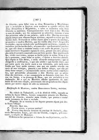 migigigll
1^67 ]
(]e Alineria, para fallar com as ditas Bornardina e iVTa^flalena
q»ie o induzinào a fingír-se para conhecer a opinião socrela tias
ditas Bornardina e Magdalena , e saber se rcíilmente erão boas
Chrislàs ou moiriscas. Consoguintenienfe levei hoje o dilo Manins
a casa do conde, que fez comparecer as sobreilifns encravas ri'uina
das primeiras salas do seu palácio, onde o dilo Mariins conversou
alg^ni lempo com ellasem lingua moirisca, segun(]o a ordem que lha
haviào dado. Retirando-se ambas depois para o quarto da condeça ,
perguntou o conde a Martins ,
que lhe linhâo ellas dito? Ao que elíe
re^pondeo, que na verdade erão perfeitamente moiriscas, segundo 03
conselhos que lhe haviâo dado , osquaeserão: que fosse muiío |)ru(]en-
te, que não desse a conhecer nunca o seu modo de pensar, equeii-
zesse entretanto frequentes signaesda cruz ,, porque sem esfa precau-
ção seria desprezado e marcado com um ferro quente. Quo quanto a el»
las, viviào mui tristes, porque as fazião jejuar ás sextas feiras e to-
da a quaresma, rezar todas as noites, e recitar a doutrina christã.
Que depois se hião deitar, e então clioravão amargamente;" que as
obrigavâo a confessar-se , e que não sabiâo o que havião dizer; qus
por outra parte era muito suave a sua existência, pois nada mais
tinhâo que fazer senão costura; mas que em quanto esfavâo em
meio de seus inimigos, passaria o seu melhor tempo, que não po-
deria durar sempre; e accrescentárâo outras muitas coisas semelhan-
tes, que persuadirão plenamente o dito Martins que as sobre-
ditas são moiriscas, e por consequência as denuncia corno taes. Ju-
rou era forma, e na presença de Deus, que era verdadeira a sua
declaração. He o que eu Montfort affirmo igualmente do con-
teúdo de toda esta relação, asseverando não ser guiado no dilo depoi-
mento por motivo algum de ódio ou inimizade.
Ratificação de Martins, contra Bernardina Lopes, moirisca.
Na cidade de Valhadolid , a 6 de Abril de 1570, segundo as
ordens do Santo Officio, fizemos comparecer perante nós Martins,
natural de Almeria, morador nesta cidade, que prestou o costu-
mado juramento de dizer a verdade.
Pergunta. Se se recorda de ter deposto perante algum juiz des-
te Santo Officio?
Resposta. Que sim,
R. Contra quem, e porque motivo?
R. Contra uma escrava moirisca da condeça de Andrado , cha-
mada Bernardina Lopes, por não ser Christã, e seguir, pelo con-
trario, a religião de Mahoraet.
Ordenou-se-lhe que ouvisse a leitura do seu depoimento, eo fjs-
^i
 