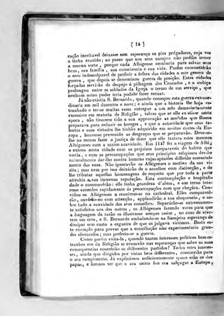 [14]
cac-ao inevitável deixasse sem esperança os pios pregadores, cuja voz
o thiha reuaido; ao passo que nos seus campos nao podmo temer
a mesma sorte, porque cada Albigense combatia para salvar seus
Las, sua familiaV sua consciência e sua v.da Porem comn^etlerao
o ^rro indesculpável de preferir a defeza das cidades a e.te género de
ffiierra ,
que depois se denominou guerra de posição. Lstas ndades
forçadas serví.ào de despojo á pilhagem dos Cruzados ,
e a cubica
prolongou entre os soldados da Igreja o termo de um serviço , que
nenhum outro poder teria podido fazer recuar.
Já nâo existia S.Bernardo, quando começou esía guerra extraor-
dinária em mil duzentos e nove ; e ainda que a historia lhe haja es-
Iranhado o ter-se muitas vezes entregue a um zelo demasia. fa.nent«
excessivo em matéria de Religião , talvez que se elle *-x ^l.sse Me^ta
época , nâo tivessem tido a sua approvaçào as medidas que Homa
preparava para reduzir os hereges , e que a autorulade q..e seus ta-
lentos e suas virtudes lhe tinhào adquirido em muitas curte* da liu-
ropa , houvesse prevenido as desgraças que se preparavao. Deve-se-
Ihe ao menos fazer a justiça de dizer que ellc tratara e.tes me^mo»
Albi-enses com a maior. suavidade. Em 1U7 fez a viagem de Albi,;
centrou nesta cidade com os prejuízos inseparáveis do habito que
vestia, e com as preoccupacòes que seus princípios religiosos deviao
naturalmente dar-lhe contra homens cujas opiniões differiao essencial-
mente das suas. Não ignoravão os Albigenses o motivo da^sua vi-
zita; mas nem por isso deixarão de o accolher com distincçao, e de
lhe tributar aquellas homenagens de respeito que por toda a parte
atlrahia a, sua ímmensa reputação. Esta contemplação e bospilah-
dade o commovèrào: elle tinha grandeza d'alma, e um terno inte-
resse succedeo rapidamente ás preoccupacòes cora que chegara. Con-
vidou os Albigenses a reunirem^sc na cathcdral. EHes comparece-
rão, ouvírào-no com attençâo , applaudírâo. a sua eloquência, e so-
bre tudo a suavidade dos seus conselhos. Separárão-se extremamen-
te satisfeitos uns dos outros , os Albigenses fazendo votos para que
a Iin^uao-em da razão os illustrasse sempre assim ,
no caso de vive-
rem ^1 erro, e S. Bernardo embalando-se na lisonjeira esperança de
dissipar sem custo a cegueira de que os julgava viclimas. Basta es-
le exemplo para provar que a conciliação não experimentaria gran-
des obstáculos ; mas preferio-se a guerra.
Como porèin evita-la, quando tantos interesses políticos bem es-
tranhos aos da Religião se cruzavão nas esperanças que sobre as suat
consequências concebiào os d ilVerentes partidos? Todus estes Híteres-
ses, ainda que dirigidos por vistas bein differenles, concorriao para
o seu rompimento. Já explicámos snlTicienLemenle quaes erão^ os dos
papas, e fizemos ver que o seu único fiin era subjugar a Europa,
 