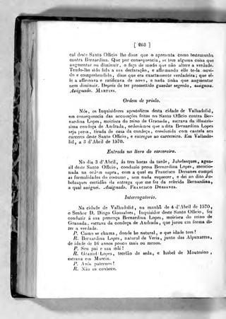 [ â68 ]
cal â.eilc. Santo OrTicio lhe disse qoe o apresenta corno lesternunlia
contra í^ernardiíia. Quo por conseqnencia , se tem alg-iiina coisa qvie
augnientar ou dimimiir, o faça de modo que nào altere a verdade.
Tendo-lhe sido lida a sua declaração, e afiinnando ello te-ia ouvi-
do e comprehendido , disse que era exactamente verdadeira; que el-
le a affirinava e ratificava de novo, e nada tinba que augnientar
neni diminuir. Depois de ter promettido guardar segredo, aãsignou.
Assignado. Martins.
Ordem de prisão.
Nós, os Inquisidores apostólicos desta cidade de Valliadolid,
em consequência das accusaçôes feitas no Santo OtBcio contra lier-
nardina Lopes, moirisca do reino de Granada, escrava da illustri«-
sima condeça de Andrada, ordeuàraos que adita Bernardina Lopes
seja presa, tirada de casa da condeça, conduziíJa com cautela aos
cárceres deste Santo Officio , e euirei,''ue ao carcereiro. Em Valliado-
lid , a 3 d'Abril de 1570.
Entrada no livro do carcereiro.
No dia 3 d' Abril, ás três horas da tarde, Jubelasques, agua-
zil deste Santo Officio, conduzio presa Bernardina Lopes, mencio-
nada na ord^n supra, com a qual eu Francisco Dersanes cumpri
as formalidades do costumo, sem nada esquecer, e dei ao dito Ju-
belasques certidão da entrega que me fez da referida Bernardina,
a qual assignei. .áaúgnado. Francisco Dersanes.
Interroçratorio.
Na cidade de Valhadolid , na manhã de 4 d' Abril de 1570,
o Senhor D. Diogo Gonsalves, Inquisidor deste Santo Ofíicio ,
fez
conduzir á sua presença Bernardina Lopes, moirisca do reino de
Granada, escrava da condeça de Andrada, que jurou em forma di-
zer a verdade.
P. Como se chama ,
donde be natural, e que idade tem?
R. Bernardina Lopes, natural de Veria, junto das Alpuxarras,
de idade de 16 annos pouco mais ou menos.
P. Seu pai e sua mâi ?
R. Gramei Lopes, tecelão de seda, e Isabel de Moutesino ,
escrava em M ureia.
jP. Avós paternos?
R. Nào os conhece.
 