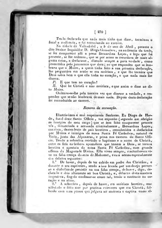 [ ^70 ]
TenJo rledarado que nada mais tinha que dizer, terminou o
fiscal a audiência, e foi reconduzida ap carcefe.
Na ciddJtí de VaJiiadolid , a 5 do uiez de Abril ,
perante o
dito Senhor Inquisidor D. Diogo (.íonsalvrs , na audiência da tfrde,
se fez comparecer alli a pre^a liernardina Lopes, e logo que foi
presente , se lhe ordenou ,
que se por acaso se recordava de mais al-
guma coisa, a declarasse , dizendo sempre a pura verdade , como
pronielLêia pelo juramenio que dera; ao que respondeo que se lem-
brava que o Moiro, a quem liniia feito a sua primeira declaração,
lhe perguntara em árabe se era moirisca , e que lhe tornara que
Deus sabia bem o que ella tinha no corayão , e que nada mais ilie
dissera.
P. E que tem no coração?
R. Que he Christâ e não moirisca, eque assim o disse ao di-
to Moiro.
Ordenou-se-lhe pela terceira vez que dissesse a verdade, e res-
pondeo qtie senão lembrava demais nada. Depois desta declaração
foi reconduzida ao cárcere.
Resumo da accusagâo.
Illustrissimos e mui respeitáveis Senhores. Eu Diogo de íTae-
do, fiscal deste tíanto OlBcio , vos exponho (segundo me obrigào
, as funcçòes do meu cargo) que se tem feito coínpaiecer perante
vós, denunciada e accusada criminalmente, Bernardina Lopes,
iiioaiíca, descendente de paÍ3 heréticos , reconhecidos e declarados
por Moiros e inimigos da nos;>a Santa Fé Caiholica, natural de
Veria, junto das Alpuxaras, e presa nos caiceres do Santo OlTi-
cio. Tendo a sobredita recebido o baptismo e o nome de Christà,
entre os fieis caiholicoí, apostólicos que temem a Deus, se tornou
herética e apóstata da nossa Santa Fé Catbolica , com grande
offensa da Magestade Divina. Ella viveo sempre, eaclualmenie vi-
ve na falsa crença duseAa de Mahumet , eeaa accuso especialmente
U(;s de!iclt)s seg(jintes :
1." De haver, depois de ter cabido em poder dos Chrislâos, e
durante o seu captiveiro, sendo a isso levada por umde:>ejo perver-
so e diaboíicode per&istir na sua falsa crença, de haver, digo, (.ie-
clara. lo e dito altamente ser boa Christà, e, debaixo d<>sta mascai a
imjjostora, fingido confessar-se como lai, tendo o contrario no co-
ração e na alma.
á." A sobredita , depois de haver, em moirisco herético, ma-
nifestado e feito crer por praticas exteriores que era Chri?là, fal-
laiido com uma (jessoa que julgava ser uioirisca e captiva como el-
 