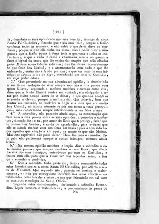 mÊÊsaoÊÊÊÊÊÊtÊm
[ ^71 ]
la, descobrioas suas opiniões de moirisca herética, inimiga ãa mossa
Santa Fe Calholica , dizendo que vivia mui triste, porque a faziào
confessar Iodas as semanas, e não sabia o que devia dizer ao con-
fessor, porque o que ella tinha na ahna , não o podia dizer a nin-
guém; que a fazião jejuar á força toda a quaresma e todas as sex-
tas feiras, e que a cada instante a chamavão para a obrigarem a
fazer o signal da cruz; que lhe ensinavâo orações que erão olhadas
pelos Moiros como fabulas ridiculas ; que lhe diziào incessantemen-
te que fosse boa Christã , e a atormenlavão com tudo o que lhe
ordenavão, ensinavâo e fazião praticar; e que em meio de seus ini-
migos se achava como no fogo, entendendo por estes os Christâos,
em cujo poder estava.
3.° Que persistindo na sua abominável opinião , e descobrindo
a sua firmo resolução de viver sempre moirisca á dita pessoa com
quem failava, suppondo-a também moirisca e escrava como ella,
disse que a fazião Christã contra sua vontade, e a obrigavão a re-
zar por muito tempo antes de se deitar, e que quando aeor^dava
se punha a chorar, porque a maltrata vão. Que todavia, bem que
contra sua vontade, se resolvera a fingir e a dizer que era muito
boa Christã, no intuito somente de pôr um termo a estas persegui-
ções, mas conservando sempre interiormente a sua falsa crença.
4.* A sobredita, não parando ainda aqui, na conversação que
teve coio a dita pessoa sobre as suas opiniões, a consolou e confor-
tou, d.zendo-lhe: e tu, por amor do Deus que íe protege, fazeoque
te ordena í^u Senhor, e cuida de agradar-lhe, p^ra evitares que
elle te mande marcar cora um ferro em braza ; pois o tem sido to-
dos aquelltís que chegão a vir aqui, na mante de que são Moiros.
Mas este captiveiro não pôde durar: Deus lhe porá o remédio. Es-
te paiz não pertencerá seuipre a nossos inimigos ; seremos ainda
livres.
5.° Na mesma opinião moirisca e impia disse a sobredita a es-
ta mesma pessoa, que sempre confiara no seu Deus, que elle a
livraria dos seus inimigos, entendendo por estes os Chrislãos, e
instou com ella para que a viesse ver mui repetidas vezes, a fim
de a consolar e confortar.
6." Que a sobredita tinha proferido, feito e commettido todas
estas heresias contra a nossa Santa Fé Catholica ,
por affêrro á sei-
ta de Mahomet. Que segundo isto, parecia ser herética e maho-
metana, e linha por conseguinte incorrido nas penas affiictivas es-
tabelecidas pelas leis desle reino, e nas que delerminão em tal caso
03 estatutos e códigos do Santo Oíficio.
Segundo estás considerações, declarando a sobredita Bernar-.
dina Lopes herética e mahometana, a condemnâmos ás penas do
Níi
 