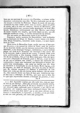 mÊÊÊÊÊÊÊÊÊÊÊm
[ 273 ]
bem que me apartasse do caminho dos Chrisfãos, e evitasse cuida-
dosamente encontrar-me cora elles. Tal foi a ínstrucçâo que me de-
rão tocante á. doutrina de Mabomet. Depois da morte de meu pai,
acontecida ha cinco annos pouco mais ou menos, fiqnei em poder
de miniia mài e de meu avô materno, Garcia de Moulesino, que
continuarão a educar-me, e a meus irmãos igualmente, na lei de Ma-
homet, dizendo«nos continuamente que erão Moiros, que á hora
da morte rezariâo três orações, que tiirjão depois ao ceo ,
que alli
coraeriào excellentes coisas, e vivirião eternamente em delicias.
Por este modo poz Bernardina termo á sua confissão.
Seguem-se muitos pareceres dos Inquisidores, mais moderados
que as conclusões de Diogo de Haedo , e entre outros o do inqui-
sidor Diogo GoQsalves, concebido nestes termos, e o mais impor-
tante de todos.
Desta causa de Bernardina Lopes resulta que esta re' tem ape-
nas 16 annos, e he natural da cidade de Veria, onde foi instruí-
da na doutrina ciiristã, que lhe ensinava todos os dias João Xuarez,
sachristão, e aos domingos Vanegas, ecclesiastico , e ouvia também
pregar um frade de S. Francisco nos don)ingos e dias santos. El*,
ia foi instruída desde a idade de sete annos, e quando tinha nove
sabia perfeitamente a dita doutrina christã, como bem se deixa
ver da sua confissão, feita a 6 de Maio deste anno. Klla não igno-
rava que a Inquisição de Granada pune os Moiros, e que na epo-"
Ga em que se reformou esta cidade, a metade dos habitantes foi
condemnada a trazer uma vestimenta que distinguia os hereges. Se-
gundo estas considerações , não entra em duvida que elía deva
ser admittida á reconciliação no seio da Santa Madre Igreja, pois
foi educada, na idade de discrição, nos erros da seita de Mabo-
met. He também necessaiio (1) declarar a confiscação de seus
bens; pois ainda que ella não possua agora nenhuns, por ser escra-
va, tem comtudo direito aos bens de seus pais. Autorizo-me nes-
te caso com a ordenação de Sevilha, que quer que os bens dos
h-ioges r,ejâo sequestrados durante a formação do processo, e con-
Nn %
( í ) Este Inquisidor confessa que ella nada tem , mas que espe-
ra hadc-lo por herança, ^hsim fica arruinada uma familia intciray
e porque? porque uma joven de 16 anuas descobria o seu peito a
um mmeravel espia , subornado para a enganar, e que ella na sua
innoccncia não suspeitou capa% desta abominável traição. O.ue re-
sultado dtveuun pois tirar disto? que se esta joven estivesse accos-
tumaiu a dissimulação , á hipocrisia , á mentira ; se em fim tioes-
se sido um ente perverso , não teria sido perseguida.
 