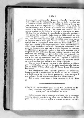 [ 274, ]
fiscados, se ha condemnaçâo. Quanto á abjuração , invoco neste
caso a ordenação de Valliadolid, que diz: que todos aquelles que
se tornarem culpados de heresias na idade de discrição , devem ab-
jurar todos os erros e imposturas que commettêrào nesta idade. A
mesma ordenação fixa a idade de discrição nas mulheres aos 12
annos, e nos homens aos 14. Ora, como esta aecusada tem 16
annos, he claro que de direito-, e conforme as instrucçôes do Santo
Officio, deve ser admiltida á reconciliação e abjuração publica; e
visto que as ditas ordenações forâo dadas em 1484, tempo em que
havia tão grande numero de Judeos e Moiros novamente converti-
dos, com ^mais razão se devem pôr em pratica n'um tempo em que
se eiipregâo tantos meios para instruir os novos convertidos. Os
castigos que a Inquisição dá neste reino são de tal modo conheci-
dos, que ninguém pôde aliegar ignorância, como cadentemente se
deixa ver da confissão da aecusada. Restava-lhe pois somente dizer,
para seu descargo, que seus pais a tinhão instruido na doutrina
de Mahomet, e premunido contra as instrucçôes oppostas que se
lhe podessem dar, ordenando-^lhe que resistisse sempre ao que elles
chamavão uma corrupção, e que em fim tinha sido enganada por
elles, como da sua mesma confissão se deixa ver. Donde concluo
que se deve usar de misericórdia com elía , segundo o sentimento
<]os doutores e de Santo Agostinho, quando falia do modo porque
os pais devem instruir e ensinar a seus filhos a Religião.
Sou por tanto de parecer que esta re seja admittida á abjura-
ção e reconciliação , segundo as formulas prescriptas pelas instruc-
çôes do Santo Offieio. Jssignado. O doutor Diogo Gonsalves
Galicendo.
Em corrsequencia destes- differentes pareceres , he Bernardina
Lopes admittida á reconciliação em forma na sala da audiência,
e se decide que se lhe tire o habito penitencial , e seja entregue a
seus senhores , ficando estes encarregados de a fazerem instruir.
Este processo , assaz curto , tinha começado a 31 de Mar-
ço.
PROCESSO do procurador fiscal contra João Martinho de Sa-
linas, comediante de profissão , bigamo , condemnado a 200
açoites, ele, em f^^alhadolíd , em 1G76.
Ordenámos que hoje se apresente no tribunal com os outros pe-
nitentes, nú, com uma tocha na mão, com os distinctivos de bí-
gamo, e um escrito em que se leia a presente sentença, etc. ele;
 