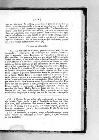 [ ^75 ]
que se não porá de joelhos, senão desde o prefacio ale' ao fim da
missa, e apresentando então a tocha ao sacerdote que a disser, fa-
rá al)]ura(,ào , e será ^^ravenjenle reprehendido. No dia seguinte será
levado pelas 'rur.s publicas desta cidade, por onde he costume con-
duzir os criminosos com pregão publico. Dar-se-lhe-hão^OO açoi-
tes, e ordeniimoà que seja banido do reino por 10 annos ,
passando
os primeiros 5 nas galés, como remeiro sem paga; e quanto ao
laço do matrimonio, nós o remettemos ao juiz ordinário ,
que pô-
de e deY;e tomar conhecimento, disto. (1)
Formula da abjuração.
Eu João Martinho de Salinas, presente perante vós, illustres
Inquisidores, encarregados da extirpação das heresias, libertina-
gem e apostasia, nesta Inquisição de Valhadolid e sua jurisdic-
ção apostólica, em presença deste augusto signal da Gruz que tenho
diante dos olhos, e com a mão sobre os Santos Evangelhos, reconheço
a Fé Catholica e Apostólica. Abjuro, detesto e anathematizo toda a
espécie de heresia contraria ao que prescrevem a Santa Fé Catholica ,
etc. , a lei evangélica de' Jesu Christo, nosso Salvador e Redenip-
tor, a Santa Sé Apostólica (^) e a Igreja Romana, e especialmon-
te aquellas de que sou suspeito eaccusado perante vós. Juro e pro-
metto cumprir e guardar sempre esta Santa Fé que ensina e guar-
da a Santa Madre Igreja; ser sempre obediente e sujeito ao nosso
santo padre, o papa,, a seussuccessores canónicos na Santa Sé Apos-
tólica , e conformar-me com as suas decisões. Olho todos, os inimi-
gos desta Santa Fé Catholica como dignos de condemnação. Pro-
metto não me unir jamais a elles,. persegui-los com todas as minhas
forças, revelar e denunciar a qualquer Inquisidor, prelado ou
sacerdote da Santa Madre Igreja do lugar em que me achar, as
heresias de que tiver conhecimento. Juro e prometto receber com
humildade e resignação o castigo que me for imposto, e cumpri-lo
() A bigamia he um crime cujo conhecimento pertence á.jus-
tiça secular.- Aqui porém se pÔe a Inquisição no lugar dos trihu-
naes civis, pois condemnou este homem a SOO açoites, a um des-
terro de 10 annos , e a b de galés , e o remette depois , quanto ao
laço do matrimonio, para o jui% ordinário, E não he isto uma
consummada %ombariaf
(^ ) A veneração , o respeito , a cega submissão ao papa : prin-
cipaes tnotivos da insiituição do Santo Ofjicio , e o Jim constante
de seus trabalhos.
^jBfilÈff?;'
 