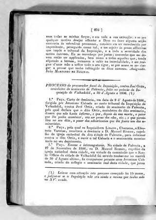 [ ^76 ]
com Iodas as minhas forças, e eai torla a sua extenção: e bq por
quaUjuer motivo desejar offender a Deus ou fazer alguma acção
contraria ás sobreditas promessas, consinto em ser reconhecido por
impenitente, perseguido como tal, e me sujeito ás penas afíliclivas
que impòe o tribunal da Inquisição, e a toda a severidade dos
santos cânones. Eu as reconheço por justas; convenho que me de-
vera entào ser applicadas , bem como a todos aquelles que , tendo
abjurado a heresia, tornarem a cahir na incredulidade, e me resi-
gno d'ante mâo a soffrer todo o seu rigor, se por acaso se me che-
gar a provar que tenho infringido os ditos cânones, jlssignado.
João Martinho be Salinas.
*•
PROCESSO do procurador fiscal da Inquisição , contra José Orti%
C07únhciro do seminário de falência , feito no palácio da In-
quisição de Falhadolid^ a 30 d' agosto e 1806. (l)
1.* Peça. Carta de denúncia, em data de 9 d' Agosto de 1806 ,
dirigida por Jerónimo Calsada ao santo tribunal da Inquisição de
Valhadolid, contia José' Ortiz, criado do seminário de Falência,
pela qual declara que o dito Ortiz , cozinheiro do dito seminário,
dissera que não havia inferno^ e que, depois da sua morte, o peior
que lhe podia acontecer , era ser presa dos cães, etc. ; e que persi&'
tira no seu dito , o pesar das advertências que lhe fizera um dos se-
minaristas.
Peça, pela qual os Inquisidores Linares , Charucas, e Eleu-
terio Varonas, remettem a denúncia a D. Manoel Koman, capel-
lão da igreja cathedral da dita cidade de Palencia ,
para informar
contra o dito Ortiz, e ouvir o tal Calsada e o seminarista mencio-
nado no seu depoimento.
3.^ Peça. Exame e interrogatório. Na cidade de Palencia , a
de Novembro de ]806, eu D. Manoel Uoman, capellào da
igreja cathedral desta cidade, em virtude da commissão que o San-
to Officio da cidade de Valhadolid foi servido conhar-me na manha
de 30 d' Agosto ultimo, fiz comparecer perante mim Jerónimo Cal-
sada, criado do collegio e seminário real desta cidade, que jurou
(l) Leia-se com attençâo este processo começado ha 15 annos
e julgue -se se a Inquisição não era ainda a mestna que tinha sido
no Xr, século.
 
