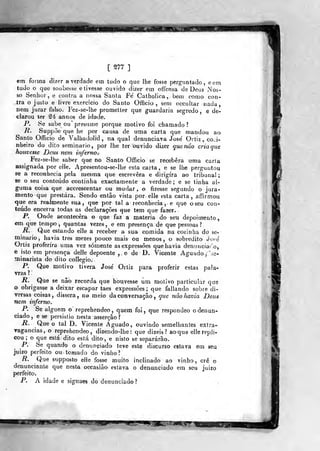 IMBB i mssi^i
[ S77 ]
em foiuia dizer a verdade em tudo o que lhe fosse perguntado, eem
tudo o que soubesse elivesse ouvido dizer em offensa de Deus iNos-
so Senhor, e contra a nossa Santa Fé Catholica , beni como con-
tra o justo e livre exercido do Santo Officio , sem occultar nada,
nem jurar falso. Fez-se-lbe prometter que guardaria segreda, e de-
clarou ter ^4 annos de idade.
P. Se sabe ou" presume porque motivo foi chamado?
li. Suppõe que he por causa de uma carta que mandou ao
Santo Officio de Valbadolid , na qual denunciava José Ortiz, cozi-
nheiro do dito seminário, por lhe ter ouvido dizer quenâo criaque
houvesse Deus nem inferno.
Fez-se-lhe saber que no Santo Officio se recebera uma caria
assignada por elle. Apresentou-se-lhe esta carta, e se lhe perguntou
se a reconhecia pela mesma que escrevera e dirigira ao tribunal;
se o seu conteúdo continha exactamente a verdade; e se linha al-
guma coisa que accreseentar ou mudar, o fizesse segundo o jura-
mento que prestara. Sendo então vista por. elle esta carta, affirmou
que era realmente sua, que por tal a reconhecia , e que o seu con-
teúdo encerra todas as declarações que tem que fazer.
P. Onde acontecera o que faz a matéria do seu depoimento,
em que tempo ,
quantas vezes , e em presença de qu« pessoas ?
R. Que estando elle a receber a sua comida na cozinha do se-
minário, havia três raezes pouco mais ou menos, o sobredito Jo-e
Ortiz proferira uma vez somente as expressões que havia denunciado,
e isto em presença delle depoente ,e de D. Vicente Aguado j;ie-
minarista do dito collegio.
P. Que motivo tivera José Ortiz para proferir estas pala-
vras ? -
R. Que se nâò recorda que houvesse um motivo particular que
o obrigasse a deixar escapar taes expressões; que fallando sobre di-
versas coisas , dissera , no meio da conversação, ^we não havia Deus
nem inferno.
P. Se alguém o reprehendeo ,
quem foi, que respondeo o denun-
ciado , e se persistio nesta asserção ?
R. Que o tal D. Vicente Aguado, ouvindo semelhantes extra-
ragancias, o reprehen-deo , dizendo-lhe: que dizeis? ao que elle repli-
cou ; o que eslá dito está dito, e nisto se separarão.
P. Se quando o denuníiiado teve este discurso estava em sieu
juizo perfeito ou tomado do vinho?
R. Que supposto elle fosse muito inclinado ao vinho, crê o
denunciante que nesta occasiào estava o denunciado em seu juizo
perfeito.
P. A idade e signaes do denunciado?
 