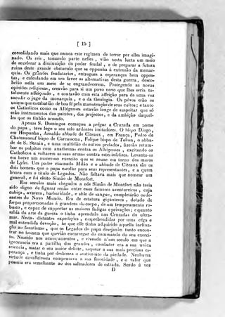 [15]
consolidando mais que nunca este regimen de terror por elles unaprU
nado. Os reis , tomando parte nelles , v5ão nesta lucta um meio
de accelerar a diminuição do poder feudal , e de preparar a futura
ruína deste ^^rande obstáculo que se oppunha á extensão da monar-
quia. Os g-randes feudalarios , entregues a esperanças bem oppos«
tas, e calculando em seu favor as alternativas desta guerra, desço-
briao nella nm meio de se engrandecerem. Protegendo as novas
opiniões religiosas, creavâo para si um povo novo que lhes seria to-
talmente aífeiçoado , e contavão com esta affeição para de uma vez
sacudir o jugo da monarquia , e o da theologia. Os povos erâo os
únicos que combatiào de boa fe pela manutenção de seus cultos; e tanto
os^Oatholicos como os Albigenses estavào longe de suspeitar que só
erao instrumentos das paixões , dos projectos, e da ambição daque^
les que os tmhao armado.
Apenas S. Domingos começou a pregar a Cruzada em nome
ílo papa ,
leve logo o seu zelo ardentes imitadores. O bispo Diogo,
em Hespanha, Arnaldo abbade de Citeaux , era França, Pedro de
Chateauneuí bispo de Carcassona , Folque bispo de Tolosa, o abba-
de de b. Sernin, e uma multidão de outros prelados, fizerão retum-
bar os púlpitos com anathemas coutia os Albigenses , excitando os
UathoJicos a voltarem as suas armas contra estes infelizes. Levanta-se
em breve um numeroso exercito que se reúne em torno dos mtiros
fie Lyao. Um padre chamado Milão e o abbade de Citeaux são os
dois homens que o papa eseolbe para seus representantes, e a quem
honra com o titulo de Legados. Não faltava mais que nomear ura
general, e foi eleito Simão de Monlfort.
Em séculos mais chegados a nós Simão de Montfort não teria
«Ido digno de figurar senào entre esses famosos aventureiros , cuia
cubica, avareza, barbaridade, e sê.le de sangue, completarão os de-
sastres do iNovo Mundo. Era de estatura gigantesca , dotado de
JorçHS proporcionadas á grandeza do corpo, de um temperamento ro-
busto, e capaz de supportar as maiores fadigas eprivaçòes; e quanto
sabia da arte da guerra o tinha aprendido nas Cruzadas do ultra-
mar. Nesta, distantes expedições , euiprehendidas por uma ce^^-a e
nial entendida devoção, he que eile tinha adquirido aquella inclina-
ção ao fanatismo , que os Legados do papa desejavào tanto encon-trar no homem que queriào encarregi^r do commando do seu exerci-
lo. iascido nos acampamentos , e vivendo n'nm século em que a
léfooraucia era a partilha dos grnnd<^s , combater era a sua única
sciencia, matar o seu maior deleite, sciquear a sua mais preciosa es-
peraaça ,
e tinha por deshonra o senti.neuto da piedade. Nenhumavirtude cavaJleiresca compensava a sua ferocio'ade , e o valor que
possuía era semelhante ao dos salteadores de estrada. Surdo á voz
D
 