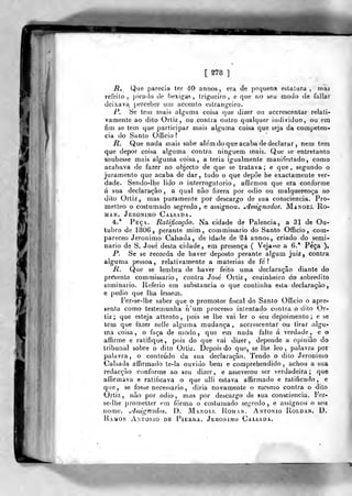 [ S78 ]
jR, Que parecia ter 40 annos, era de pequena eslalura , mas
refeito, picado Je bexiga?, trigueiro, e que no seu modo de fallar
deixava |)ercebcr um accento estrangeiro.
P. Se tem mais alguma coisa que dizer ou accrescentar relati-
vamente ao dito Ortiz , ou contra outro qualquer individuo, ou em
fim se tem que participar mais alguma coisa que seja da competên-
cia do Santo Officio?
R. Que nada mais sabe ale'm do que acaba de declarar , nem tem
que depor coisa alguma contra ninguém mais. Que se entretanto
soubesse mais alguma coisa, a teria igualmente manifestado, como
acabava de fazer no objecto de que se tratava; e que, segundo o
juramento que acaba de dar, tudo o que depõe he exactamente ver-
dade. Sendo-Ihe lido o interrogatório, affirmou que era conforme
á sua declaração, a qual não fizera por ódio ou malquerei>ça ao
dito Ortiz, mas puramente por descargo de sua consciência. Pro-
metteo o costumado segredo, e assignou. ^ssignados. Manoel Ro-
ma n. Jerónimo Calsada.
4.* Peça. Ratificação. Na cidade de Palencia, a 31 de Ou-
tubro de 1806, perante mim, commissario do Santo Officio , com-
pareceo Jerónimo Calsada , de idade de S4 annos, criado do semi-
nário de S. José desta cidade, em presença ( Veja-se a 6.* Peça ).
P. Se se recorda de haver deposto perante algum juiz, contra
alguma pessoa, relativamente a matérias de fe ?
R. Que se lembra de haver feito uma declaração diante do
presente commissario, contra José Ortiz, cozinheiro do sobredito
seminário. Referio em substancia o que continha esta declaração,
e pedio que lha lessem.
I'ez-se-lhe saber que o promotor fiscal do Santo Officio o apre-
senta como testemunha n'um processo intentado contra o dito Or-
tiz ;
que esteja attento ,
pois se lhe vai ler o ^eu depoimento; e se
tem que fazer nelle alguma mudança, accrescentar ou firar algu-
ma coisa, o foça de modo, que em nada falte á verdade, e o
affirfne e ratifique, pois do que vai dizer, depende a opinião do
tribunal sobre o dito Ortiz. Depois do que, se lhe leo ,
palavra por
palavra, o conteúdo da sua declaração. Tendo o dilo Jerónimo
Calsada affirmado te-ia ouvido bem e comprehendido , achou a sua
redacção conforme ao seu dizer, e asseverou ser verdadeira; que
affirmava e ratificava o que alli estava affirmado e ratificado, e
que, se fosse necessário , diria novamente o mesmo contra o dito
Ortiz , não por ódio , mas por descargo de sua consciência. Fez-
se-lhe prometter em forma o costumado segredo , e assignou o seu
nome. ./Jssignudos. D. Manof.t, Roman. António Roldan. D.
Ramon António de Pieuiia. Jerónimo Calsada.
 