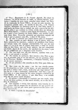 [ 279 ]
5.* Peça. Depoimento de JO. Vicente aguado. Na cidade de
Palencia , aos ^9 de Outubro de 1806 , eu Manoel Rotnan ,
pres-
bytero e capellâo da santa igreja catbedral desta cidade, em virtu-
de da commissão do Santo Officio, de que me acho munido, fiz
comparecer perante mim, na manhã do dito dia, a D. Vicente
Jguado, thesoureiro do seminário real de S. José desta cidade, o
qual jurou em forma dixer a verdade em tudo o que se lhe hia per-
guntar sobre o que soubesse ou tivesse ouvido dizer em offensa de
Deus Nosso Senhor, e contra a nossa Santa Fe Catholica , ou con-
tra o justo e livre exercício do Santo Officio, sem occultar nada,
nem jurar falso. Fez-se-lhe prometter que guardaria segredo em
tudo o que se passasse com elle, e disse ter âé annos.
P. Se sabe ou presume que motivo houve piara £er chamado?
R. Que imagina ser para declarar o que se passou sobre um
facto acontecido no seminário, e relativo ao cozinheiro José' Ortiz,
que exercia então este emprego interinamente. Crê que isto teve
Jugar a 7 ou 8 do mez de Agosto deste- anno,e disse ter ouvido
dizer ao dito Ortiz, que não havia inferno^ que por conseguinte
.era inútil , depois da sua morte , dar sepultura ao seu corpo , e que
lhe era indiffcrente que o lançassem num monturo.
P. Em que lugar leve elle este discurso , quantas vezes o re-
petio, e que pessoas o ouvirão?
R. Na cozinha do seminário. Que estando o dito Ortiz a jan-
tar, se perraittio uma só vez «ste discurso, em sua presença, dian-
te de Francisco Badillo, semmarista, e Jerónimo Calsada, cria-
do do mesmo seminário.
P. O que precedeo e deo ocçasiâo ao dito Ortiz para fallar as-
sim?
R. Que como era dia sai)to , um dos que estavâo presen-
tes lhe perguntou se tinha ouvido missa; ao que respondeo : para
que serve a missa e tudo ornais, se não creio que haja inferno? Ao
(Q lhe foi á mão o declarante, diaendo-lhe : vede bem o que di-
zeis ; pois se a vossa crença h« tal, estou obrigado a declara-lo ao
-Santo Officio. E elle replicou: o que disse disse; e na verdade
tudo isto me parece muito duvidoso.
P. Se quando o denunciado se exprimio por este modo, esta-
va em seu juizo perfeito , èe não estava bêbedo, ou se não era ef-
feito de demência ?
R. Que supposto o tivesse visto algumas vezes tomado do vi-
nho^ estava bem dtí sangue frio no moineuto em que proferio es-
tas palavras ; mas que por outra parte ignorava se elle tinlia a ca-
beça transtornada.
P. A idade e signaes do denunciado?
Oo
 