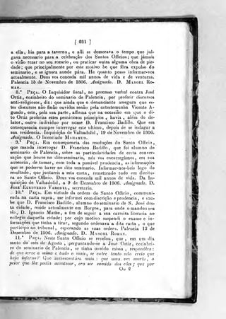 r ^81 ]
a ella, hia para a taverna, e alli se demorava o tempo que jul-
gava necessário para a celebração dos Santos Oíficios ; que jámab
o vírâo rezar no seu rozario , ou praticar outra alguma obra de pie-
dade; que principalmente por este motivo he que fòra expulso do
seminário, e se ignora aonde pára. He quanto posso informar-vos
actualmente. Deus vos conceda mil annos de vida e de venturas.
Palencia 15 de Novembro de 1806. Assignado. D. Manoel Ro-
MAN.
8.* PpçA. o Inquisidor fiscal , no processo verbal contra Jose'
Ortiz , cozinheiro do seminário de Paleneia, por proferir discursos
anti-religiosos , diz: que ainda que o denunciante assegura que es-
tes discursos não forâo ouvidos senão pela coteslemunba Vicente A-
guado, este, pela sua parte, affirma que na occasião em que o di-
to Ortiz proferira estes perniciosos princípios , havia , ale'm do de-
lator, outro individuo por nome D. Francisco Badiilo. Que em
consequência cumpre interrogar este ultimo, depois de se indagar a
sua residência. Inquisição de Valhadolid , 19 de Novembro de 1806.
j^sszg-waJo. O licenciado Mahamud.
9.* Peça. Em consequência das resoluções do Santo Officio
que manda interrogar D. Francisco Badiilo, que foi alumno do
seminário de Palencia , sobre as particularidades de certa conver-
sação que houve no dito seminário, nós vos encarregámos, em sua
ausência, de tomar, com toda a possivel prudência, as iriformaçôes
que se poderem haver no dito seminário. Informar-nos-beis logo do
nesuitado, que juntareis a esta carta, remetíendo tudo em direitu-
ra ao Santo Oíficio. Deus vos conceda mil annos de vida. Da In-
«juisição de Valhadolid, a 9 de Dezembro de 1806. assignado. D.
JosJE* Eleutekio Varonel, secretario.
:. 10.* Peça. Em virtude da ordem do Santo Officio , communi-
eada na carta supra, me informei com discrição e prudência, e sou-
be que D. Francisco Badiilo, alumno do seminário de S. Jose des-
ta cidade, reside actualmente em Burgos, para onde o mandou sea
trio, D. ígnacio Malhe, a fjm de seguir a sua carreira liíeraria no
eollegio daqueíla cidade; por cujo motivo suspendi o exame e in-
formações que tinha a tirar, segundo ordenava a dita carta , o que
participo ao tribunal , esperando as suas ordens. Palencia 13 de
Dezembro de 1806. assignado. D. Manoel Roman.
11.* Pkça. Neste Santo Officio se revelou ,
que , em um dia
santo do' méz de Agosto ,
perguntando-se a Jostí Ortiz , cozinhei-
ro do seminário de Palencia, se tinha ouvido miísa , respondera:
de que seroe a missa c tudo o mais , se entre ianto não creio qus
haja inferno? Qvie accrescentára mais ; que uinavez morto, o
peior que lhe podia acontecer , era ser comido dos cães j qvs por
Oo ^
í^^ss::^««^?pr
 