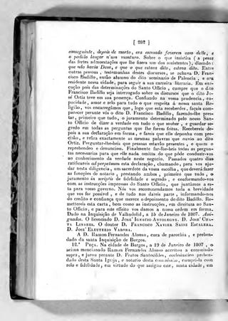 [ 28?
eomeguinte^ depois de morto, era escusado fazerem ca?o delk, e
o podido lançar n'iiin monturo. Sobre o que insistira ( a j)esar
das fortes admoestações que lhe fizera um dos assistentes), dizendo:
que não fmvia Deus., e c/ue o que eslava dito, estava dito. Entre
outras pessoas , testennunlias destes discursos, se achava D. Fran-
cisco Badiilo, então atumno do dilo seminário de Falência , e ora
residente nessa cidade, para seguir a sua carreira literária. Em exe-
cução pois das determinações do Santo Officio , cumpre que o dito
Francisco Badiilo seja interrogado sobre os discursos que o dito Jo-
sé Ortiz teve em sua presença. Confiando na vossa prudência, ca-
pacidade, amor e zelo para tudo o que respeita á nossa santa Re-
ligião, vos encarregámos que, logo que esta receberdes, façais com-
parecer perante vós o dito D. Francisco Badiilo, fazendo-lhe pres-
tar, primeiro que tudo, o juramento determinado pelo nosso San-
to Officio de dizer a verdade em tudo o que souber , e guardar se-
gredo em todas as perguntas que lhe forem feitas. Recebereis de-
pois a sua declaração era forma, e fareis que elle deponha com pre-
cisão, e refira exactamente as mesmas palavras que* ouvio ao dito
Ortiz.. Perguntar-lhe-heis que pessoas estavão presentes , e qntni o
reprehendeo e denunciou. Finalmente far-lhe-heis todas as pergun-
tas necessárias para que elle nada omitta do que pôde conduzir-vos
ao conhecimento da verdade neste negocio. Passados quatro dias
ratificareis adperpetuum esta declaração, chamando, para vos aju-
dar nesta diligencia, um sacerdote da vossa escolha, que deverá fazer
as funcçôes de notário ,
prestando ambos ,
pvimeirò que tudo , o
juramento in scripfis de fidelidade e segredo , e conformando-vos
com, as instrucçôes impressas do Santo Officio, que juntamos a es-
ta para vosso governo. Nós vos recommendamos toda a brevidade
que vos for possível , e de tudo nos dareis parte , informando-nos
do credito e confiança que merece o depoimento do dito Badiilo. Re-
mettereis esla carta, bem como as instrucçôes, em direitura ao San-
to Officio . e para este effeito vos damos a nossa ordem em forma-
Dado na Inquisição de Valhadolid , a 15 de Janeiro de 1807. y4ssi-
gnados. O licenciado D. José' Ignacio Antolegny. D. José' Cha-
ta LiNAREs. O doutor D. Francisco Xavier Sainz Escaleua^
D. José' Eleuterio Varona.
A D. Ramon Fernandes Alonso , cura de parochia , e preben-
dado da santa Inquisição de Burgos.
1^.^ Peça. Na cidade de Burgos, a 19 de Janeiro de 1807 , o-
acima mencionado Rainon Fernandes Alonsa acceitou a commissão-
supra, e jurou perante D. Frutos Santocildes, ecclesiastico preben-
dado desta Santa Jgrqja , e notário desta coinniissào , cumpri-la coin
zelo e fidelidade, em virtude do que ussiguo este, nesta cidade, ein
 