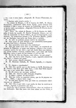 [ S88 ]
o dia, mez e anno supra, yhsignado. D. Ramon Fernandes A-
LONSO.
( Escripto pelo próprio punho. )
Na cidade de Burgos, a 19 de Janeiro de 1807, D. Frutos
Santocildes, prebendado desta Santa Igreja, jurou cumprir com
fidelidade e zelo o cargo de notário na commissão supra, do que
se lavrou auto, queassignou. ^ssiVíiaoío. O doutor D. Frutos Alon-
sp Santocildes.
' 13.* Peça. Na cidade de Burgos, a 19 de Janeiro de 1807,
pelas 8 horas da manhã, D. Ramon Fernandes Alonso, em vir-
tude da commissão do Santo Oíficio., de que foi encarregado , e que
acceito^u , fez comparecer j:>erante si D. Francisco Badilío, profes-
sor de tiíeologia ,
que jurou em forma dizer a verdade.
- P. Se sabe ou presume porque motivo he chamado?
- R, Que pensa ser para declarar o que acontecera o anno passa-
do entre José Ortiz e Jerónimo Calsada.
P. Que acontecera entre estes dois indivíduos?
R. Que por acaso ouvio dizer a José Ortiz, na cozinhado se-
minário de Falência, a tempo que jantava ( ignora o dia.omez,
e porque motivo foi isto dito ) , que não havia Deus nem inferno ;
que apenas morria o homem, acabava tudo, e que assim não havia
differença entre a morte de um homem e a de um cão.
P. Se isto foi dito em disputa , com cólera , ou por graça ?
R. Que não havia então disputa, e que, segundo o exterior da
dito Ortiz, o dissera por graça.
P. Que pessoas estavão presentes ?
- R. D. Jerónimo Calsada, D. Vicente Aguado, e o depoen-
te.
P. Se alguém o reprehendeo?
- R. Que sim; porém que se não lembra se foi D. Jerónimo, ou
D. Vicente ; mas fosse qual delles fosse , o dito José Ortiz respon-
deo : que o que estava dito , estava dito.^
P. Se elle estava em seu juizo perfeito?
R. Que não observou nclle alienação d'espirito.
P. A idade e signaes do denunciado?
R. Que tem trinta ou quarenta annos, que lie de pequena es-
tatura , refeito, e algum tanto vesgo.
P. Se tem mais alguma coisa que dizer ou accrescentar relati-
vam.ente ao sobredito l
R. Que não ; e que tudo o que acaba de dizer he conforme á
verdade, segundo o juramento que dera.
Sendo-lhe lido o presente interrogatório , disse ser conforme á
sua declaração. Que não tinha ©dio nem rancor ao dito Ortiz, e
 