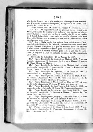 m m
[ S8é ]
não havia deposto contra elle senão para descargo de sua consciên-
cia. Promelteo o costumado segredo, e assignou o seu nome. Assi»
gnado. Francisco Badillo.
Feito perante mim. O doutor D. Frutos Santocildes.
14.* Peça. O Inquisidor fiscal no processo verbal contra Jose'
Grtiz , cozinheiro do Seminário de Falência, por motivo de discur-
sos irreligiosos, requer que se faça a revisão dos livros de registo
do tribunal desta cidade , para saber se conte'm alguma coisa con-
tra o dito Ortiz , e que se encarregue aos outros procuradores fisca-
es o fazerem outro tanto.
15.* Feç. Nada resulta dos registos desta cidade contra Ortiz
cozinheiro do Seminário de Falência, denunciado neste Santo Offi-
cio por discursos irreligiosos ; o que vos fazemos saber em resposta
á vossa carta. Apressar-nos-hemos para concorrer com todas as nos-
sas forças e com a melhor vontade para tudo o que vos for agra-
dável , e rogamos a Deus vos conceda mil annos devida. Assignado,
jVIahamud.
Inquisição de Valhadolid , S6 de Janeiro de 1807.
16.* Peça. Inquisição da Corte, 5 de Maio de 1807. A mesma
formula. Assignados. O licenciado D. António Maria. O doutor
D. Caya Rubin de Galauza.
17.* Peça. Inquisição de Valença, 8 de Maio de 1807. A mes-
ma formula, ^ssignados. O licenciado D. Nícola'o Rodrigiíes. O
doutor Paulo Lieoo Rico Laso.
18.* Peça. Inquisição de Logronho, 11 de Maio de 1807. A
mesma formula. .Assignado. D. JoÃo Arcituzuncaz.
-19,* Peça. Inquisição de Cuenca , 8 de Maio de 1807. A mes-
ma formula. Assignados. O doutor D. Fernando Sihmcoja. L. 1.
Domingues. O doutor Martins Delavega.
^0.* Peça. Inquisição de Córdova, 3 de Maio de 1807. A mes-
ma formula. Assignado. O doutor D. JoÃo de Vargas.
^1.* Peça. Inquisição de Sant' lago , 9 de Maio de 1807. A
mesma formula. Jlssignado. O doutor D. Fernando Guisano.
Sâ.* Peça. Inquisição de Liniera, 18 de Maio de 1307. A mes-
ma formida. Assignados. D. Francisco Maria. O doulor D. Pk-
i>roní Contassa Martins.
S3.* . Peça. Inquisição de Çaragoça , 14'deMaio de 1807. A mes-
míí formula. O licenciado. D. Jose'Marian Vri.tAFANO.
S4.* PicçA. Inquisição de Murcia, M de Maio de 1807. A mes-
ma formula. Assignados. O doutor D. Iíamon dv. Nteernez. G
licoiíciado D. Ma.vof.l Sanches VEr.Asco.
^25.* Peça. Incjuisição de Sevilha, 3 do Junho de 1807. A me^-
ma íovm^ci. Assignadoá. D. Francisco Rodrigues. G doulor D.
RaM'JN VlCENlE DE CaUAíSA.
 