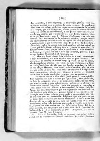 [ 283 ]
dos tormentos, a firme esperança da resurreição gloriosa, bem que
os fizesse expirar com a certeza de serem privados de sepultura.
Mas eslas expressões, proferidas como uma consequência da primei-
ra asserção, que não ha inferno^ nào se podem realmente entender
senão no sentido do materialismo, e nào podem saliir senão da bo-
ca de um homem que se assemelha aos que diziào, segundo refere
o antigo Testamento, cap. 9: Edamus et bibamus ^ eras enim mO'
riemur. Este sentimento he formalmente herético, porque contra-
diz expressamente uma infinidade de lugares dos dois Testamentos,
e precisamente o que diz Salomão, cap. 1^ do livro da Sabedoria:
Jieveriatnr pulvis in terrani suam unde exiit , et spirilus redeat ad
Dôiim qiii dedit illurn; e destroe todo o systema da revelação. He
também escandaloso, porque induz a peccar com a mais desenfrea-
da licença, e degrada em fim a natureza racional, pondo-a a par
da dos brutos : Comparatus esf jumetitis , etc.
3.° Qae não havia Deus. Esta opinião he a mais monstruosa,
a mais escandalosa, e a mais herética que se pôde enunciar. En-
cerra todas as heresias ao mesmo tempo; porque , se não ha Deus,
não ha revelação alguma , são falsos os dois Teslamentos , todas
as tradicções divinas nào são mais que fabulas absurdas , a Religi-
ão dos antigos Hebreos , bem como a dos Christãos , não he mais
que um tecido de mentiras , não existe absolutamente Religião na-
tural, porque não existindo Deus, ninguém a institaio, e nenhuma
outra coisa ha senão um destino cego que governa o universo.
Que viotivo tivera o dito Orti% para proferir estas opiniões^
Não podemos crer que o fizesse por ignorância , erro obstinado,
ou falta de inslrucção ;
porque as proposições contrarias são taes
que abso^uSamente se nào podem ignorar, mormente a ultima , ao
menos neste reino d' ilespanha , onde são pregadas e ensinadas a
todos como verdades divinas e fundamentaes da nossa Religião.
Jamais nos podemos persuadir que elle as proferisse com firme convic-
ção interior; pois ainda que quizesse forçar a sua obstinada de-
pravação para as fazer adoptar á sua razão , esta comtudo não pô-
de obedecer sem ser convencida. Julgámos que elle proferira es-
tas proposições desejantlo que fossem verdadeiras; o que o torna in-
desculpável; e, segundo as leis, deve ser punido como se as cresse
firmemente, sobretudo tendo-as asseverado e repetido com firme-
za, a pesar das advertências que lhe forão então feita^. Tal he o
nosso parecer, que aâsignàmos em a nossa casa de S. Francisco de
Valhadolid, a 10 de Novembro de 1B07. Jlssignados. Celestino
Xiiíspiso. Frei Manoel Vel.vsco.
32.'' Peça. O Tiiquisidor íical, no processo contra Jo?e Orliz,
cozinheiro do seminário de Falência, accusaJu de proferir discursos
 