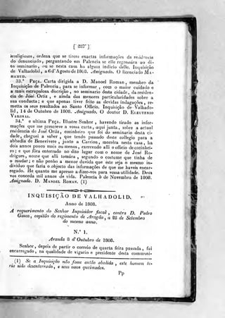 I^HHMI
[sar]:
hTeligiosos , ordena que se tirem exactas informações da retitloncia
do denunciado, perguntando em Falência se ello regressara ao di-
to seminário, ouse nesta casa ha aJguui indicio deíle. Inquisição
de Valhadolid, a 6 d' Agosto de 1803. ^^ssignado. O licenciado Ma-
HAMUD.
33.^ ^Peça. Carta dirigida a D. Manoel Roman , membro da
Inquisição de Falência, para se informar , com o maior cuidado e
a mais escrupulosa diícriçâo , no seminário desta cidade, da residên-
cia de José Ortiz ,
e ainda das menores particularidades sobre a
sua oonducta; e que apenas tiver feito as devidas indagações , re-
metia os seus resultados ao Santo Officio. Inquisição de Valhado-
lid , 14 de Outubro de 1808. ^súgnado, O doutor D. Eleuterio
Varonas.
34.* e uhima Peça. Tllustre Senhor , havendo tirado as infor-
mações que me prescreve a vossa carta, , aqui junta , sobre a actual
residência de José Orliz , cozinheiro que foi do seminário desta ci-
dade, cheguei a saber ,
que tendo passado deste coliegio para a
abbadia de Benevivere , junto a Carrion , morrera nesta casa, ha
dois annos pouco mais ou menos , exercendo alli o officio de cozinhei-
ro ;
e que fora enterrado no dito lugar com o nome de José Ro-
drigues ,
nome que alli tomara , segundo o costume que tinha de
o mudar; e não ponho a menor duvida que este seja o mesmo in-
dividuo que fazia o objecto das informações de que me haveis encar-
regado. He quanto me apresso adizer-vos para vossa utilidade. Deus
vos conceda mil annos de vida. Falência 5 de Novembro, de 1808,
Assignado. D. Manoel Roman. (1)
INQUISIÇÃO DE VALHADOLID, «^
Anno de 1808.
A requerimento do Senhor Inquisidor fiscal ^ contra D. Pedro
hasca, capitão do regimenta de Aragâ.o ^ a ^8 de Setembro
do mesmo anno.
N." h
Aranda 8 d' Outubro de 1808.
Senhor, depois de partir o correio de quarta feira passada, fui
encarregado, na qualidade de vigário e presidente desta communi-
(1) Se a Inquisiçãv não fosse então abolida , este W^T-ria sido desenterrado , e seus ossos queimados
Pp
'^m^r:
 