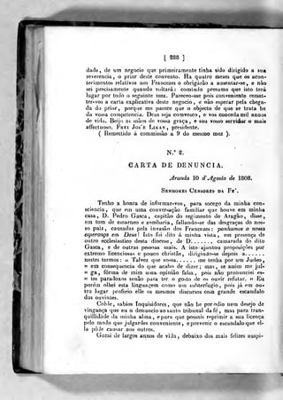 [ §88 ]
dade , de um negocio que primeiramente tinha sido dirigido a sua
reverencia, o prior deste convento. Ha quatro meaes que os acon-
tecimentos relativos aos Francezes o obrigarão a ausentar-se, e nào
sei precisamente quando voltará: comludo presumo que isto terá
lugar por todo o seguinte mez. Pareceo-me pois conveniente reraet-
ter-vos a caria explicativa deste negocio, e nào esperar pela chega-
da do prior, porque me parece que o objecto de que se trata he
da vossa con)petencia. Deus seja comvosco, e vos conceda mil annos
de vida. Beijo as mãos de vossa graça, e sou vosso servidor o mais
affectuoso. Frei Jo3'£ Linan, presidente.
( Remettido á commissão a 9 do mesmo mez ).
€ARTA DE DENUNCIA.
Aranda 10 d" jlgosto de 1808.
Senhores Censores da Fe'.
Tenho a honra de informar-vos, para socego da minha con-
sciência, que em uma conversação familiar que houve em minha
casa, D. Pedro Gasca , capitão do regimento de Aragão, disse,
em tom de escarneo e zombaria, falia ndo-se das desgraças do nos-
so paiz , causadas pela invasão dos Francezes; ponhamos a nossa
esperança em Deusl Isto foi dito á minha vista, ern presença de
outro ecclesiastico desta diocese, de D. , camarada do dito
Gasca, e de outras pessoas mais. A isto -ajuntou proposiçòes por
extremo licenciosas e pouco christãs, dirigindo-se depois a
nestes termos: a Talvez que vossa. . .... me tenha por um Judeo,
» em consequência do que acabo de dizer; mas, se assin) me jul-
" ga , forma de mim uma opinião falsa ,
pois não pronunciei es-
jj tes paradoxos senão para ter o go^to de os ouvir refutar. 5? Ei
porem olhei esta linguai^em como um subterfúgio, pois já em ou-
tro lugar ()roferio elle os mesmos discursos com grande escândalo
dos ouvintes.
Crede, sábios inquisidores, que não he por ódio nem desejo de
vingança que eu o denuncio ao santo tribunal da fe , mas para tran-
quillidáde da minha alma, epara que possais reprimir a sua licença
pelo modo que julgardes conveniente, e prevenir o escândalo que el-
la póJe causar aos outros.
Gozai de largos annos de viJa , debaixo dos mais felizes auspi-
 