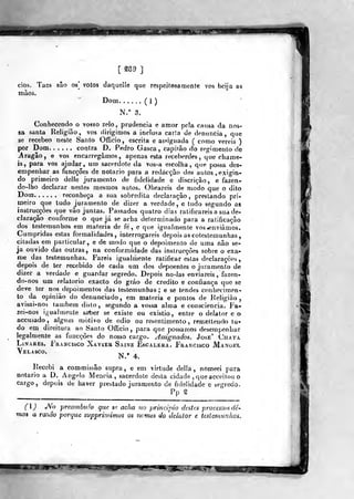[ S89 ]
cios. Tacs são os] votos daquelle que respeitosamente vos beija as
màos.
Dom (1)
N." 3.
Conhecendo o vosso zelo, prudência e amor pela causa da nos-
sa santa Religião, vos dirigimos a inclusa carta de dennnfcia, que
se recebeo neste Santo Officio, escrita e as«igiiada ( como vereis )
por Dom contra D. Pedro Gasca, capitão do regimento de
j|ragâo, e vos encarregamos, apenas esta receberdes, que chame-
is, para vos ajudar, um sacerdote da vos-a escolha, que possa des-
empenhar as funcçôes de notário para a redacção dos autos , exigin-
do primeiro delle juramento de fidelidade e discrição, e fazen-
do-lho declarar nestes mesmos autos. Obrareis de modo que o dito
Dom reconheça a sua sobredita declaração, prestando pri-
ineiro que tudo juramento de dizer a verdade, e tudo segundo as
instrucçôes que vão juntas. Passados quatro dias ratificareis a sua de-
claração conforme o que já se acha determinado para a ratificação
dos testemunhos em matéria de fé , e que igualmente vos enviámos.
Cumpridas estas formalidades, interrogareis depois as cotestemunhas,
citadas em particular, e de modo que o depoimento de uma não se-
ja ouvido das outras, na conformidade das instrucçôes sobre o exa-
me das testemunhas. Fareis igualmente ratificar estas declarações
depois de l^er recebido de cada um dos depoentes o juramento de
dizer a verdade e guardar segredo. Depois no-las enviareis ,fazen-
do-nos um relatório exacto do gráo de credito e confiança que se
deve ter nos depoimentos das testemunhas; e se tendes conhecimen-
to da opinião do denunciado, em matéria e pontos de Religião ^
avisai-noã também disto, segundo a vossa alma e consciência. Fa-
zei-nos igualmente strber se existe ou existio, entre o delator e o
accusado, algum motivo de ódio ou re&entimento, remettendo tu-
do em direitura ao Santo Officio, para que possamos desempenhar
legalmente as funcçôes do nosso cargo. A&signados. José' Chata
LiNAREs. Francisco Xavier Sainz Escalera. F^rancisco Manoitl
Velasco.
^ ,
^
Recebi a commissão supra, e em virtude delia , nomeei para
notário a D. Angelo Meneia, sacerdote desta cidade ,
que acceilou o
cargo, depois de haver prettado juramento de fidelidade e segredo.
Pp g
() JVb preambulo que se acha no principio destes processos de-
mos a ra%âo porque supprinmnos os nomes do 'delator c testemunhas.
 