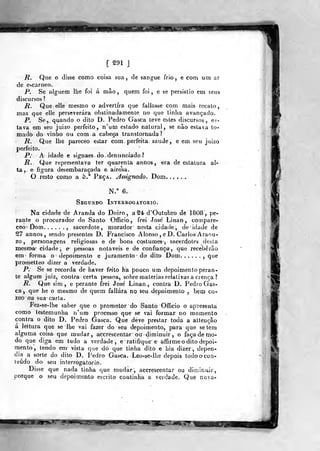 [ S91 j
R. Que o disse como coisa sua, de sangue frio, e com um ar
de escarneo.
P. Se alguém Ibe foi á mão, quem foi, e se persistio em 5.eus
discursos?
R. Que elle mesmo o advertira que fallasse com mais recato,
mas que elle perseverara obstinadamente no que tinha avançado.
P. Se,, quando o dito D. Pedro Gasca teve estes discursos, es-
lava em seu juizo perfeito, n'uai estado natural, se não estava to-
mado do vin^ho ou com a cabeça transtornada?
R. Que lhe pareceo estar cora perfeita saúde, e em seu juizo
perfeito,
P. A idâdè e signaes do. denitnoiado?
R. Que representava ter quarenta a n nos, era de estatura al-
ta,, e figura desembaraçada e airosa.
O resto como a 5.^ Peca. Jssignado. Dom. ......
N/ 6.
Segundo Interrogatório.
Na cidade de Aranda do Doiro, a S4 d'Outubro dé 1808, pe-
rante o procurador do Santo Ofíicio, frei José Linan^, compare-
cec Dom , sacerdote, morador nesta cidade, de idade de
^7 annos, sendo presentes D. Francisco Alonso , e D. Carlos Araou-
zo ,
personagens religiosas e de bons costumes , sacerdotes desta
mesma- cidade, e^ pessoas notáveis e de confiança, que receberão
em forma o depoimento e juramento do dito Dom ,
que
prometteo dizer a verdade.
P. Se se recorda de haver feito ha pouco um depoimento peran-
te algum juiz, contra certa pessoa, sobre matérias relativas a crença ?
R. Que sim, e perante frei José' Linan , contra D. Pedro Gas-
ca, que he o mesmo de quem fallára no seu depoimento , bera co-
ra^o na sua carta.
Fez-se-lhe saber que o promotor do Santo Ofíicio o apresenta
como testemunha n'um processo que se vai formar no momento
contra o dito D. Pedro Gasca. Que deve prestar toda a attençâo
á leitura que se lhe vai fazer do seu depoimento, para que se tem
alguma coisa que mudar, accrescentâr' ou diminuir , o faça de mo-
do que diga em tudo a verdade, e ratifique e affirme o dito depoi-
mento, tendo em vista que dó que tinha dito e hia dizer, depen-
dia a sorte do dito D. Pedro Gasca. Leo-se-lhe depois todoocon-
íeúdo do seu interrogatório.
Disse que nada tinha que mudar, accreècentar ou diminuir,
porque o seu depoimento escrito continha a verdade. Que nova-
 