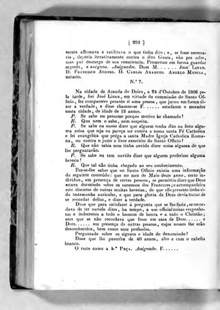 [ ^M ]
mente affirmava e ratificava o que tinha dito; e, se fosse necesja-
rio , deporia iterativamente contra o dito Gasca, não por ódio,
mas por descargo de sua consciência. Prometleo em fortna guardar
se;,Medo, e assignou. ^Jssignados. Dom M José' Linn.
D. Francisco Alonso. D. Carlos Araouzo. Angelo Mencia,
notário.
N.° 7,
Na cidade de Aranda do Doiro, a S4 d'Oulibro de 1808 pe-
la tarde, frei José Linan , em virtude da commissão do Santo Of-
ficio, fez comparecer perante si uma pessoa, que jurou em forma di-
zer a verdade, e disse chamar-se F estudante e morador
nesta cidade , de idade de 18 annos.
P. Se sabe ou presume porque motivo ke chamado?
R. Que nem o sabe» nem suspeita.
P. Se sabe ou ouvio dizer que alguém tenha dito ou feito algu-
ma coisa que seja ou pareça ser contra a nossa santa Fe' Catholica
e lei evangélica que prega a santa Madre Igreja Catholica Roma-
na, ou contra o justo e livre exercício do Santo Officio?
R. Que não sabia nem tinha ouvido dizer coisa alguma do que
lhe perguatavão.
P, Se sabe ou tem ouvido dizer que alguém proferisse alguma
heresia ?
M. Que tal não tinha, chegado ao seu conhecimento.
Fez-se-lhe saber que no Santo OfBcio existia uma informação
do seguinte conteúdo : que no mez de Maio deste anno , certo in-
dividuo, em presença de certas pessoas, se permittio dizer que Deus
estava dormindo «.obre os successos dos Francezes ,'eacconipanhára
este discurso de outras muitaS heresias, de que elle presente tinha si-
do testemunha auricular, e que para gloria de Deus devia tratar de
se recordar delias, e dizer a verdade.
Di<se que para satisfazer á pergunta que se lhe fazia , se recor-
dava de ter ouvido dizer, ha tempo, a um oITicial coisas vergonho-
sas e indecentes a todo o homem de honra e a todo o Christão
mas que se não recordava que fosse em casa de Dom e
Dom em presença de outras pessoas, cujos nomes lhe erão
desconhecidos, bem como suas profissões.
F^erguntado sobre os signaes e idade do denunciado?
Disse que lhe parecera de 40 annos, alto e com o cabello
branco.
O resto como a 6.* Peça. Asiignado. F
 