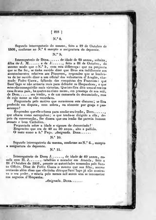 [ g93 ]
N.* 8.
Segundo interrogatório do mesmo, feito a S9 de Outubro de
1808, conforme ao N." 6 excepto a assiginatura do depoente.
Interrogatório de Dona. . , . . . de idade de S5 annos, solteira
filha de J. M. . . . . . e de J. , feito a %6 de Outubro, do
inesnoo modo que oN." 5, com esta differença : que na pergunta
que se lhe fez, se tinha ouvido dizer que Deus era indifferente aos
acontecimentos relativos aos Francezes, responde© que se lembra-
va de ter ouvido dizer a um official dos voluntários d' Aragão, cha-
mado Pedro Gasca , fallando dás conquistas dos Francezes ; que
SantTágo se não armaria mais para defender os Hespanhoes, e que
estes nâo COn segui ri âo mais viclorias. Que isto fora dito uma só vez em
casa de seus pais, haquatro ou cinco mezes^ em presença de sua mãi,
de Dom seu irmão, e de um camarada do denunciado, mas
de cujo nome se nâo recordava.
Perguntada pelo motivo que occasíonou este discurso^ se fora
proferido em disputa, coui cólera j ou somente por gra^a e' pas-
satempo?
Respondeo que^lle o fizera para sondar seuirmlo ^ Dom. . j , .
que olhava como escrupuloso; e que tendo-se dirigido a ella , de-
pois da conversação, lhe dissera que^ seu irmão lhe parecia liómem
sensato e bom Catholico.
Perguntada sobre a idade e signaes do denunciado?
Réspondeo que era de 40 ou 50 anitos , alto e paliidob
Q resto como a 5.* Peça. ^ssignada. Dona. .....
N/ 10.
Segundo interrogatório dá mesma, conforme aoN.° 6. , excepto
a assignatura do depoente.
N/ 11.
Interrogatório de Dona J. , de idade de 60 annos, ca*
com D. J. ...... . tabelliâo e morador em Aranda , feito a
£6 d'^utubro de 1808, perante as autoridades nomeadas peio San-
to Oíficio. Disse de Pedro Gasca o mesmo que sua filha, aceres-
centando além disso que elle tinha ditoqueSanlMago já nâo mostra-
va o seu poder, e estaria pelo menos mil amios sem se inlrometiíer
nos negócios d'Hespanha.
^ssignada,- Dona. . , -
 