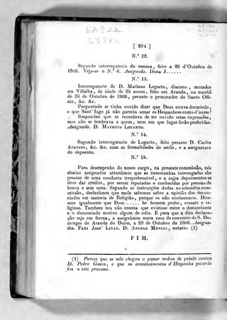 à
)l
li/Vg'^^
L^?^t,
[ rat]
N." 12.
Segundo interrogatório da mesma, feito a 28 d'Oulubro de
1808, V^eja-âe o N.° 6. yjssignada. Dona J
N.° 13.
Interrogatório de D. Malbeus Logarto , diácono , morador
em Villalba , de idade de 25 annos, feito em Aranda , na manhã
de 26 de Outubro de 1808, perante o procurador do Santo Offi-
cio, »Slc. &c.
Perguntado se tinha ouvido dizer que Deus estava dormindo,
e que Sant' lago já nào parecia amar os Hespanhoes comod'antes?
Respondeo que se recordava de ter ouvido estas expressões,
mas não se lembrava a quem, nem em que lugar forâo proferidas.
Assignado. D. Matheus Logarto.
N.° 14.
Segundo interrogatório de Logarto, feito perante D. Carlos
Araouzo, &c. &c. com as formalidades do estilo, e a assignatura
do depoente.
N.° 15.
Para desempenho do nosso cargo , na presente commissão, nós
abaixo assignados attestâmos que as testemunhas interrogadas são
pessoas de uma conducta irreprehensivel , e a cujos depoimentos se
deve dar credito, por serem reputadas e conhecidas por pessoas de
honra e sem nota. Segundo as instrucçôes dadas na sobredita com-
missão, declarámos que nada sabemos sobre a opinião dos denun-
ciados em matéria de Religião, porque os não conhecemos. Dire-
mos igualmente que Dom he homem probo, sensato e re-
ligioso. Também nos não consta que existisse entre o denunciante
e o denunciado motivo algum de ódio. E para que a dita declara-
ção seja em forma, a assignámos nesta casa do convento de S. Do-
mingos de Aranda do Doiro, a 29 de Outubro da 1808. ^4ssigna'
dos. Frei José' Linan. D. Angelo Mencia, notário. (1)
FIM.
(1) Parece que se não chegou a passar ordem de prisão contra
D. Pedro Gasca ^ e. que os acontecimentos d" HcspanJia pii~^eráo
fim a este processo.
 