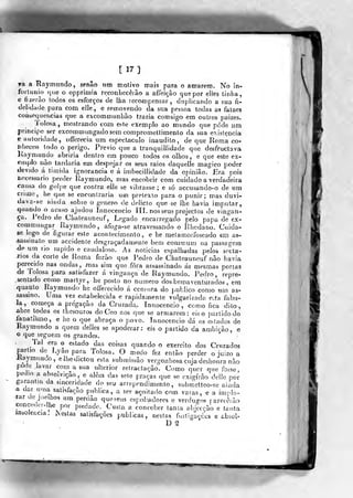[17]
ra a Haymundo, senão iim motivo mais para o amarem. No ín-
fortiinu) cjue o opprimia reconhecêião a affeição que por elles tinha,
e tizerão todos os esforços de lha tecompensar, daplicando a sua fi-
delidade para com elle, e removendo da sua pessoa todas as falaes
consequências que a excommunhào trazia comsigo -em outros paizes.
'J'olosa, mostrando com este exemplo ao mundo que pôde um
princifo ser excommimgadosem oompromettimento da sua existência
e autoridade, offerecia ura espectáculo inaudito, de que -Roma co-
Jiheceo todo o perigo. Prévio que a tranquillidade que desfructava
Kaymundo abriria dentro em pouco todos os olhos, e que este ex-
íviiplo nào tardaria em despojar os seus raios daquelle magico poder
devido á timida ignorância e á imbecillidade da opinião. Era pois
necessário perder Kaymundo, n)as encobrir com cuidado a verdadeira
causa do golpe que contía eile se vibrasse ; e só accusando-o de um
crime, h^ que se encojitraria um pretexto para o punir; mas duvi-
daA^a-se aiuda sobre o género de delicto que se lhe havia imp^ntar,
quando o acaso ajudou Innocencio III. nos seus projectos de vingan-
ça. Pedro de Chateauneuf , Legado encarregado pelo papa de ex-
commungar Raymundo , afoga-se atravessaiido o Rhodano. Cuida-
se logo de figurar este aconteciraejito, ^ he melamorfoseado em as-
-sassinato um accidente desgraçadauienie bem commum na passos^era
de um rio rápido e caudaloso. As noticias espalhadas peíos socta-
TIOS da corte de Roma forào que Peílro de Chateauneuf não havia
perecido nas ondas, mas sim que fora assassinado ás mesmas portas
de Tolosa para íaíi^fazer á vingança de Raymundo. Pedro, repre-
sentado como martyr, he posto no numero dosbemaventurados , era
quanto Raymundo he oíTerecido á censura do publico como um as-
sassino. Uma vez estabelecida e rapidamente vulgarizada ecta fabu-
la, começa a pregação da Cruzada, Innocencio, como fica dito.,
abre todos os íhesouros do Ceo aos que se armarem : eis o partidodo
ianatisrao, e he o que abraça o povo. Innocencio dá os estados de
Raymundo a quem delles se apoderar.: eis o partido da awhicko^ e
o que seguem os grandes^.
íal era o estado das coisas quando o exercito dos Cruzados
partio de Lyão para Toíosa. O medo fez então perder o juizo a
líoymunGo, elhedictou esta submissão vergonhosacujadesbonra nao
pode lavar com a sua ulterioi- reliactaçâo. Como qu-cv que foíse
pe<lio a absolvição, e além das sete praças que se cxigírã-o delle por
^a.raotia da sinceridade do seu arrependimento, submelleo-se aiuda
a dar r. ma satisfação publica, a ser açoitado com varas, e a inmlo-
far dc^.]oelhos ura perdão que seus espoliadores e verdugos r arecí^ão
conceoer-lhe por pied.ade. Custa a conceber tanta abiecçào e taufa
insolência! iNeslas satisíàções publicas, nestas fusligações e absoU
D S
 