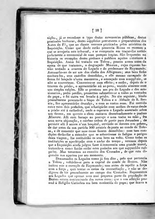 í 18 1
viçôes ,
já se reconliece o !ypa desta? ceremonías públicas , destas
procissões barbaras, destes supplicios precursores e preparatórios dos
Autos da Fé, que ao diatíte veremos praticados pelo» ministros da
Iryqiiisi^ão. Como que desrle então preseritia Jloma os excessos a
que se arrojaria este tribunal , e se comprazia em traçar-lbe antici-
padamente o ceremonial de suas pompas Ímpias. Sào fr^^quentes na
historia os exemplos destes piedosos e públicos açoites anteriores á
Inquisição. Assim foi tratado em Tolosa ,
poucos annos antes da
época de que tratamos, o desgraçado iVIauran, cujas riquezas ha-
viào tentado a avareza do Legado e do predecessor de Raymundo.
Accusarão-no de ser um dos chefes dos Albigenses; seus bens forâo
confiscados, seus castellos demolidos, e elle mesmo carregado de
ferros foi lançado n''uma masmorra, e ameaçado com osuppl cio, se
nao se convertesse. Converteo-se com effeito ; e então , depois de o
tirarem da prisão , o apresentarão nú ao povo , vestido somente com
ms simples calções. Elle se prostrou aos pes do Legado o dos mis-
sionários ,
pedio perdão, proraelteo submetter-se a todas as vontades
do papa, e foi outra vez levado á prisão. No dia seguinte, Lindo
pessoalmente procvira-lo o bispo de Tolosa e o Abbade de S. Ser-
nin , liio apresentarão descalço, e cam as costas nuas. Foi mettido
entre estes dois prelados, que o fustigarão com molhos de varas desde
a prisão ate á cathedral , onde o esperava o Legado assentado sobre
am. throno, em quanto o clero cantava desentoadameote o psalmo
Miserere. Álli com baraço ao pescoço e uma tocha na mão , ir-Z.
uma nova abjuração, e recebeo ordem de partir para Jerusalém , de
persistir aili 3 annos n'um hospital, servindo os doentes eos pobres,
de dar antes da sua partida 500 arJaleis de prata ao conde de Tolo-
sa, e de consentir que suas casas fassem demolidas: com taes con-
dições derão-lhe a entender que se sobrevivesse ás fadigas e perigos-
desta viagem, lhe restituiríão os seus bens na volta. Como todas a&
instituições se aperfeiçoão com o andar do tempo , veremos depois
que a Inquisição ainda julgou fazer á innocencia uma grande mercê^
tratando-a como fazião então estes prelados aos que suppuniião cul-
pados. Mas tornemos ao exercito dos Cruzados ,, de que esta di-
gressão nos apartoii por um momento.
Descansados os Legados como já fica dito ,
pelo que pertencia
a Tolosa , voltárão-se para a capital do conde de iicziers. Nâa
imitou este o exernj)lo de Raymundo; mas antes de repellir a força
quiz tentar os meios da reconciliação ,
de-
pessoalmente ao campo dos Cruzado». Representou
que apenas urna mui pequena parte da população de
Beziers eslava contaminada dos novos erros; que a sua atíeição pes-
soal á Relí^flão Catholica era bera conhecida do papa; que ficava a
com a força ,
dignou de hir
aos Legados
 