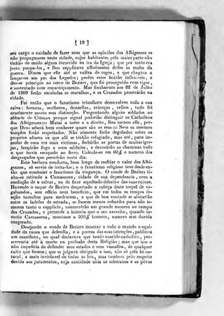 tl9l
geu cargo o cuidada de fazer com que as opiniões dos Albigenses se
não propagassem nesta cidade, cujos habilantes pela maior parte não
tinbão de modo algum incorrido na ira da igreja ; que por lanloera
jnslo poupa-los, e lhes supplicava aflfastassem delles os males da
guerra. Dizem <].ue elle ate se valera de rogos , e que chegara a
lançar-se aos pes dos Legados; porém estes ficarão inflexíveis, e
deo-se principio ao cerco de Beziers, que foi proseguido com vigor,
e sustentado cora encarniçamento. JVIas finalmente aos ^S de Julho
de 1^09 forâo escaladas as muralhas , e os Cruzados penetrarão na
cidade.
Foi então que o fanatismo triunfante desenvolveo toda a sua
raiva: homens, mulheres, donzellas , crianças, velhos, tudo foi
cruelmente morto sem distineção. Perguntando alguns soldados ao
abbade de Citeaux porque signal poderião distinguir os Catholicos
dos Albigenses = Matai a torto e a direito, lhes tornou elle, por-
que Deus seberá bem conhecer quaes são os seus = Nem os mesmos
templos forâó respeitados. JNão somente forão degolados sobre os
próprios altares os que alli se tinbão refugiado , mas até ,
para im-
molar de uma vez mais victimas , fecharão as portas de muitas igre-
jas, lançarão fogo a estes edifícios, e devorarão as chammas tudo
o que havia escapado ao ferro. Calcula-se em 60J[ o numero dos
desgraçados que perecerão neste dia.
Esta barbara conducta, bem longe de resfriar o valor dos Albi-
genses, só sérvio de irrita-los; e o fanatismo religioso teve desde en-
tão que conibater o fanatismo da vingança. O conde de Beziers ti-
nha-se retirado a Carcassona, cidade de sua dependência, com a
resolução de a salvar, ou de ficar sepultado debaixo das suas ruínas.
Havendo o saque de Beziers despertado a cubica deste tropel de va-
gabundos , sem officio nem. beneficio, que em todos os tempos de-
sejão tumultos para medrarem, e que de boa vontade se alistariâo
entre os ladrões de estrada , se fossem menos cobardes para não te-
merem tanto o supplicio, concorrerão em grande numero ao campo
dos Cruzados, e pretende a historia que o seu exercito ,
quando in-
vestio Carcassona, montasse a 300Jf homens, numero sem duvida
exagerado.
Desejando o conde de Beziers mostrar a todo o mundo a equi-
dade dà causa que defendia, e a pureza das suas intenções , publicou
um manifesto, no qual declarava que tendo nascido catholico ,
per-
severaria até á morte na profissão desta Religião ; mas que isto o
não impediria de defender seus estados e seus vassallos, de qualquer
culto que fossem ; que se julgava obrigado a isso, não só pela lei na-
tural , a mais inviolável de todas as leis, mas também pelo respeito
devid» aos juramentos, cuja sanlidad^e unia os soberanos e os povos
 