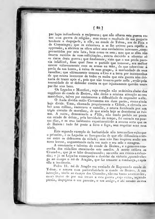 [20]
por laços indissol.iveis e recíprocos; que não olhava esta guerra co-
mo uma guerra cie religião, mas como o resultado de um projecto
tendente a despoja-lo, a elle , ao conde de Tolosa , aos de Foix e
de Commmgcs; que os exhorlava a se lhe unirem para repellir a
oppressao, a abrirem os olhos sobre seus verdadeiros interesses ,com-
promeltidos por esta luta, bem como os seus; mas que se elles nao
dessem ouvidos as suas sollicitaçòes , estava decidido a afrontar só
os riscos desta guerra; que finalmente, visto que a sua perda pare-
cia mfall.yel, fosse qual fosse o partido que tomasse, era melhor
morrer valorosamente com as armas na mào , do que sobreviver á
perda da sua honra, á ruina de suas praças, a mortandade de seus
vassallos; que ultimamente tomava o Ceo e a terra por testemunhas
de que estava innocente de todos os males que esta guerra nào dei-
xaria de trazer após si, pois que nào tomava parte nella , senào pel^i
necessidade de se defender contra os que injustamente queriào usur-
par-lhe seus bens.
Os Legados e Montfort, cujo coração não se deixara abalar das
supphcas do conde de Beziers , não deiào a minima atlençào ao se.i
manisteslo, talvez por conhecerem a dificuldade de responder a elle.
, . ^.
^^"•^'%a'^'^'a então Carcassona em duas partes, como ainda
hoje divide. Uma, chamada proprianiente a Cidade, e elevada so-
bre uma colima, encerrava o castelio , e estava fortificada por uminpíe circuito de muralhas, de que ainda hoje se descobrem as ruí-
nas. A outra, denominada a mia, não tendo podido ser posta
em estado de defeza ,
pela brevidade do tempo, foi entrada em pou-
cos dias, e os seus habitantes experimentarão a mesma sorte que os
do Beziers: tudo foi posto a ferro e fogo, sem respeitar sexo nem
laade.
Esle segundo exemplo de barbaridade não teve melhor exilo que
o pruneiro, o os Legados se lisongeavão de que elle diffundiria o ter-
ror entre os defensores da cidade; mas não lhes inspirou senão um
novo horror, augmentando cada vez mais o seu zelo e coragem.
A constância^ e talentos do conde de Beziers , e a generosa con-
córdia dos cidadãos eternizavão este assedio. A morte ceifava os
Cruzados, que já se hião desanimando; succedia aos crimes a cobar-
dia ;
e jii os Le<,'ados começavão a duvidar da victoria ,
quando che-
ga ao Cijinpo o rei de Aragão, que faz renascer a confiança , c após
ella a insolência.
Pedro U. rei de Aragão era canhado de Ray mundo conde de
Tolosa^. e amava com particularidade o conde de Beziers. A sua
intenção, vindo ao campo dos Cruzados , não era tanto soccoire-los
comr) tralar de por um termo a esla guerra , cujo êxito, segundo
previa, despojaria o seu parente, o seu amigo, e ate mesmo os seu*
 