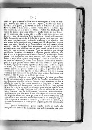 t21]
vassallos ; pois ocontie de Foix rendia vassallagem á coroa de Ara-
gão. Tenlou pois abrir os olhos aos Legados , mostrar-ihes toda a
injustiça desta guerra , atemoriza-los com o desfavorável juizo qne
tarde ou cedo se faria delles , e coro o verniz odioso e indelével que
ella espalharia sobre a corte de Roma. Fallou-lhe5 finalmente do
conde de Beziers, representou-! hes que ainda mesmo no caso de que-
rerem continuar esta guerra, não o podiâo contar no numero de seus
inimigos; que este príncipe , desde que reinava, jamais se tinha apar-
tado do respeito que devia á Religião e ao sen chefe supremo; que
elle havia constantemente protegido os altares e os ministros ; que
se a heresia tinha penetrado nos seus estados , elíe não podia ser respon-
sável por isso , visto não a ter fomentado ; e que uma vez que a cen-
surasse , não lhe competia fazer conversões ,
que só perténciâo aos
ecclesiasticos e aos missionários, aosquaes nunca perturbara nas suas
funcçôes ; que era mister considerar, que na resistência que elle op-
punha aos Cruzados, não erão os Albigenses que elle defendia, mas
sim a vida e as propriedades de seus vassallos, a conservação do seu
poder , e a integridade dos seus estados ; que nisto cumpria com
honra o dever mais sagrado dos principes , e que a sua causa era a
de todos os soberanos, a quem a sua conducta devia servir de exem-
plo ; mas que quando Roma olhasse as coisas debaixo d'oulro ponto
de vista, e julgasse culpado aquelie que lhe parecia a elle tão digno
de estima , a clemência era o espirito do Evangelho ;
que esta cle-
mência cobriria de gloria o soberano pontífice , e que tendo Chrislo
ordenado o perdão das injurias e o "amor ate para com os inimigos,
competia aos successores irnmediatos deste grande Legislador dos
Christãos não derrogar tão sublimes preceitos.
^ Irritados os Legados com uma linguagem tão nova para elíes
teriâo excommungado o mesmo Pedro de Aragão, corno herege, se
não temessem adquirir mais um inimigo n'um momento em que a
dilação do cerco de Carcassona começava a desanimar as suas tro-
pas. Affectárão pois interessar-se pelo conde de Beziers: mas a gran-
de arte da perfídia he acariciar o inimigo para o deitar a perder mais
seguramente. Fingirão distinguir dois motivos differenles na resis-
tência do conde, ena dos habitantes de Carcassona , e declararão con-
seguintemente que não tendo Roma ódio algum ao conde deBezierá,
eHe sé podia retirar para onde julgasse mais conveniente; mas que
não tendo os seus vassallos os mesmos direitos á sua indulgência , se-
rião obrigados a render-se á discrição , sabirião nus da cidade , e
neste estado esperarião a sorte que os Legados julgassem conveniente
dar-lhes.
O perfeito conhecimento que os Legados tinhão do conde nãò
lhes permiltia duvidar da indignação que nelle produziria uma pro*
i
 