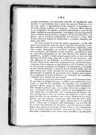 [íf I
Ir
posição semelhante; e só procurarão com ella ter um pretexto para
justificar a sua conducta; mas o curso dos successos fli<poz as coisas
de outro modo , e bem depressa forào obrigados a de-itnascarar->e.
O conde rejeitou a offerta com desprezo , e foi coin effeito extrema
a sua indignação. Os sitiados, animados pelaaíTeiçào e amor do seu
chefe, batêrào-se como desesperados ; acarnagem cada dia despovoava
mais as fileiras dos Cruzados; e chegou a ser tào considerável a sua
perda ,
que já se falia va publicamente em levantar o cerco. Alas
restava ainda aos Legados a ultima arma , a traição: lançarão por
tanto mâo delia.
Se nestes séculos de trevas foi geral a ignorância , se ella não
sérvio cominummente senão de apoio á tyrarmia dos grandes, deve-
mos comtudo convir que as virtudes cavàlleirescas espalharão sobre
estes tempos desgraçados um indelével esplendor. Que fidelidade
em sua palavra, que lealdade em sua conducta, queaíTeiçào á hon-
ra, que nobres inspirações em sen zelo! Quanto erào grandes esles
cavalleiros , quando a razão natural suppria nelles as luzes que llieg
faltavão! E tal he ainda sobre nós o poder de seus costumes ,
que
nos affligimos da sua deffecção, se a historia nos mostra um d'en-
Ire elles degenerando deste brio commum a todos, quf^ faz desculpar
e algumas vezes compensa as imprudências e até os excessos em que
os precipííavão osprejuizos de fidalguia, de nascimento, e do poder
de que estavâo imOuidos; o caracter da sua baixeza recebe uma côr
mais odiosa pelo nobre contraste de seus pares e contemporâneos.
Necessitavâo os Legados de um homem desta tempera para surpren-
der a confiança do conde de Beziers ; era necessário um cavalleiro,
e adiarão um á medida dos seus desejos.
Aj)rcsenta-se pois este miserável ás portas de Carcassona levan-
do nas mãos as insígnias da paz , e sollicíla uma conferencia com o
conde , a qual lhe ibi concedida. Os Legados ( diz o pcrfi«lo ne-
gociaflor apenas chega ao conde ) os Legados cedem finalmente,
liiles desejão e pedem a paz; mas querem tratar com o propno he-
roe, e o esperão nas suas lendas, aonde me encarreguei de o con-
duzir. Bem vejo, continua elle, que a desconfiança he natural, de-
pois do abuso que se fez da vicloria; mas lem!)re-se o con le que
quem lhe falia he um cavalleiro que o ton)a debaixo da sua salva-
guarda ,
que lhe afiança o respeito que hade achar por toda a par-
te, que jura defende-lo da mais ligeira olíensa que se lhe qui/esse
fazer; relTlicta que os Legados estão desarmados, que o>le fidiz dia
he o termo dos infortúnios do seu povo, (jue este momento o resta-
belece para sempre no seui)0(ler, honras e bens, e que tem nas suas
mãos os destinos dos dois p.irtidos : cesso pois de h sitar , e veuua
sem temor, lembrando-se que he um nobre cavalleiro, uiu beu igual
 