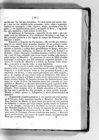 [ S3 ]
em fim que lhe faz faes instancias. O conde hesita por muito tem-
po ; mas em fim abalado pelas promessas ,
pelos rogos e apparente
candura do mensageiro , cede, spgue-o , chega, apresenta-se aos Le-
gados , e he repentinamente preso , carregado de ferros , e sepultado
em uma masmorra , onde acabou os seus dias.
Os habitantes de Carcassona , separados do seu chefe , nâo cui-
darão mais em defender-se. Um subterrâneo favoreceo a sua fuga, e
lhes permittio porem-se a três léguas do campo dos Cruzados , e es-
caparem á niorte.
Entrando os Legados em Carcassona , nâo tiverâo por testemu-
nhas do seu triunfo senão muralhas desertas. O seu primeiro cuida-
do foi enriquecer Montfort com os despojos do conde de Beziers , e
entreter a ambição e cubica deste generalíssimo da Igreja , com pro-
messas ainda mais brilhantes. A demora do cerco , as doenças e a
deserção , tinhão dimiuuido consideravelmente o exercito dos Cruza-
dos ; mas foi logo reforçado com novas tropas trazidas pela esposa e
pelos amigos de Monífort. Na primavera do anno de 1210 tornarão
a começar as operações que fora necessário suspender durante o in-
verno. O CQstello de Menerba e a cidade de Lavaur forão toma-
dos , e passados á espada todos os seus habitantes.
Parecia inevitável a perda total dos Albigenses ,
quando subi-
tamente torna a apparecer na scena Raymundo conde de Toiosa. A
fraqueza e o medo dictárào todas as suas promessas durante a sua
residência era Roma, e entre outros juramentos que deJíe exigirão,
foi o de expulsar de seus estados todos os Albigenses. Élle assim o
jurou; mas, voltando a Toiosa, e sendo citado paracumprir a sua pa-
lavra , recusou faze-lo. Os Legados furiosos lhe declarão guerra , bem
como ao conde de Foix. Os domínios destes dois príncipes são pro-
mettidos a Montfort, e devemos accrescentar, para opprobriode Fi-
lippe Augusto, que esta injusta e vergonhosa doação foi por elle con-
firmada. Neste comcnos el-rei de Aragão abandona os Cruzados , e
faz liga com o })artido dos dois príncipes, a quem querião de-pojar.
Toinào a cobrar animo os Albigenses, e novos acontecimentos se-
preparão.
Augmentado consideravelmente o seu exercito por esta mudan-
ça de fortuna , forão apresentar batalha a Montfort. Esta foi a fa-
mosa batalha de Maret. O igual furor que havia nos dois partidos
fez balancear a victoria por longo tempo; porém morto no conílicto
o rei de Aragão, introduz-se a desordem no exercito aragnnez , e
fica Montfort triunfante. Esta victoria foi seguida da entrega de To-
iosa , de Narbona, da conquista em fim de todo o Languedoc, e de
uma parte da Provença. Pareceo ctmciuida esta guerra, e Montfort
gozou pacificamente, por espaço de quatro annos, das immensas da-
divas que recebera dos Legados. E .
 