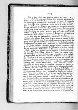 [24]
M<is o fogo existia mnl apagado debaixo das cinzas, e Ray-'
mundo aintla tinlia a.nigos em Tolosa. Rllo apparece alli repentina-
meiíle, e n'iitn moraento tudo se arma ein seu favor. A guarnição
dos Cruzados he snrprehendida , desarmada, e expulsa ;c os Tolosa-
nos, instraidos peia experiência, tomào (ne lidas contra as conse-
quencias deste arrojo. Reparão as frinclioins , augmentào as fcrti-
ftcaçoes, reedificâo as muralhas. Mdijeres, crianças, velhos, lodos em-
Fegíio suas forças neste trabalho. Fechâo as portas, designâo os
postos,distribuem as armas. Montfort pela sua parte ajunta o seu
exercito, e dá logo principio ao cerco de Talosa , um dos mais san-
guinolentos e mais celebres, de que a historia faz menção.
A pesar dos seus preparativos, pretenderão os Tolosanos nos
primeiros dias afastar para longe de seus muro» os horrores de uru
assedia, e tentarão o meio da negociação, esquecidos sem duvidada
pouco fructo que de semelhante procedimento havião tirado os infe-
lizes habitantes de Beziers e de Carcassona. As victorias de Montfort
nao lhe tinhão ensinado a conhecer melhor o direi to das gentes. Lon-
ge de dar ouvidos aos deputados de Tolosa, os fez prender e sepul-
tar em masmorras. Enfurecidos os Tolosanos com esta nova indi-
gnidade, jurâo antes morrer, do que render-se. Acha va-se entretan-
to, com Montfort, Folque , bispo de Tolosa, que possuía toda a
sua confiança, e era seu intimo amigo e conselheiro; e na verdade
uma semelhante liga não depõe em favor da humanidade deste prela-
do. Elle offereceo a Montfort entregar-lhe a cidade sem disparar um
ti^ro, e se apresenta com effeito ás portas, que im mediatamente lhe
sao abertas. Depois de revestir-se com os seus hábitos pontificaes , faz
ajuntar o povo; e como era eloquente, aífavel, insinuante, familiar
còm todos os tons e todas as maneiras , emprega este género de
argumentos , cuja força he bem conhecida das pessoas acostumadas
a dirigir a multidãio. São os interesses de Deus , da Religião , do
estado, das leis, que elle faz valer, e cuja linguagem emprega al-
ternativamente. Sollicíta, insta, supplíca : he um pontifice , um pai
«ro amigo, que se julga ouvir; e á vista das lagrimas que der-
rama , pareceria que cada individuo deste grande povo he o obje-
cto de suas mais ternas afleições. Cedera em fim a tão patheticas
supplicas; acreditão a sinceridade de suas palavras, de seus votos , de"
suas caricias ;e consentem em sehirem tij)resentar a Montfort , cujacle-
mencia e boa fe elle lhes abona. Sahe todo eslepovo conduzido pelo
seu prelado ; mas á medida que vão chegando , vão sendo presos. Os
gritos que esta horrivol perfídia faz dar aos que se achão á tosta da
columna, a fazern logo manifesta aos que se achão mais distantes.
Estes correm a metler-se na cidade, o o seu espanto, as suas. lagri-
mas, a sua desesperação fazem logo sabedores de tudo aos que alli
 