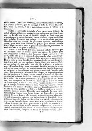 [®5] -
tinhão ficado. Com a sua perturbação esquecem-se de fechar às jiortas,
e o pérfido prelado ,
que os persegue á testa das tropas de Mont-
fort, entra na cidade, e da-se principio ao saque, á violação, e á
matança.
Tinhuo-se entretanto refugiado n'um bairro mais distante da
cidade alguns milhares de habitantes, que achando-se munidos de ar-
mas, se formão em corpos de batalha, chegão ao theatro em que
se passão estes primeiros horrores, cahem sobre as tropas conduzidas
pelo prelado, fazem-nas em pedaços, e se entrincheirão nas ruas.
Montfort corre com reforços, he igualmente repeliido , e ardendo em
cólera, para fazer uma diversão ao perigo que o ameaça , manda
lançar fogo a todas as casas a que pódeaproximar-se jCem menosde
Hma hora veio a ser geral o incêndio.
Jamais se vio talvez que uma immensa cidade devorada pe^
las chammas fosse ao mesmo tempo um campo de victoria para
seus desgraçados habitantes. Este fenómeno estava reservado a Tolo-
sa. Quanto não pôde o excesso de desesperação sobre alraascorajo!-
sas! Nesta terrivel crise os Toiosanos forão superiores á humanidade.
He por entre a ruína dos edifícios ,
que desabâo , he em meio dos gemi-
dos de seus pais, de suas mulheres, de seus filhos, que morrem debai-
xo das ruinas de seus asilos, que elles dão a Montfort a mais me-
morável batalha desta guerra implacável. Dividem as suas forças em.
dois corpos para combater ao mesmo tempo dois flagellos igualmen-
te bárbaros; o incêndio por uma parte , o chefe dos Cruzados -pela
outra. Em quanto uns, através de mil perigos, se erapregão em ata-
lhar os progressos do fogo, outros atacão o exercito de Montfort
por cima de milhares de mortos. 'Jorna-se espantosa a confusão : não
he o valor, he a raiva que combate. l"iaquejão em fim os Cruza-
dos, são perseguidos de rua em rua, retirâo-se ate á casa do conde
de Comminges, e ahi se fazem fortes. Reunem-je-lhes novos refor*-
ços, e começa o combate com um novo furor. Os Toiosanos , ?empre
superiores a si mesmos , triunfào ainda : os Cruzados , repcHidos pe-
Ia terceira vez ,
ganhão a cathedral , fechâo-se dentro , e meditâo
sustentar aqui um assedio. He então que a exaltação do valor eada
barbaridade, lutando com forças iguaes , se desenvolvem com esta
energia de que o homem não he capaz senão quando tem sobrepuja-
do os limites, que a natureza poz ao heroismo e á ferocidade. Aqui
Toiosanos trazendo fachos para incendiar a cathedral , affrontando os
tiros que os Cruzados fazem chover sobre elles, agarrando-se ás mu-
ralhas, trepando por eJlas, procurando as janeiías do edifício para
lançar ao interior tições accesos, cahindo, mago.*.ndo-se, jíinc;^'!© o
chão de seus despeucivados corpos, e incessantemente subslituidos por
novos cooibatenles, desejosos de tentar os mesmos esforços. Acolá
E ^
 