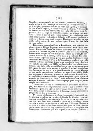 [ 26 ]
Montfort, envergonhado óa sua denota > bramindo de raiva, fa-
zendo trazer á sua presença os milhares de prisioneiros que de-
ve á traição ,
pondo-os debaix,o do ferro dos algo/ces , e ameaçan-
do que os faria degolar, se lhe impedissem a relirada. A Ueguanào-
foi devida senão- a um interesse tào caro; ella nào salvou estes des-
graçados, que á força de máos tratamentos, de ultrajes e de pan-
cadas, vierão a morrer pelo tempo adiante nos calabouços onde
forão encarcerad/3s. Retirarâo^-se todavia os Cruzados; continuou a
assedio , e durou ainda quatro mezes. Finalmente Montfort em um
assalto cahio morto de uma pedrada que, dizem, lhe fora dada
por uma muliíer.
Este acontecimento justificou a Providencia , sem comtudo ter-
minar a guerra. Filippe Augusto a tinha tolerado, Luiz VIII a con-
tinuou. Raymundo conde de Tolosa succumbio em fim aos seus
pesares; e a fraqueza do joven Raymundo, seu fribo e seu successoi-
destniio toda a esperança dos Albigenses. Infeliz nas armas , foi apri-
sipnado e conduzido a Pavia, onde o medo e a violência lhe arran-
caj-ão edictos rigorosos contra povos que não lhe deixarão governar
livremenlev Os condes- de Foix e de Comrainges, vendo-se sós, e nâo
podendo sustentar por longo tempo uma semelhante carga, fizerâoo.
seu tratado particular em 12^8; e a Inquisição, cujo obscuro nas-
cimento nâo tinha sido apercebido durante esta borrasca ,
que troou
por espaço de quasi vinte annos , já grande, já terrível , substituio os
seus furores aos da guerra, e acabou d-e devorar os poucos Albigen-
ses que havião escapado aos combatas. As suas viílas e aldêastinhâo
sido entregues ás chammas, os campos condcmníidos á esterilidade,
e gerações intenas exterminadas : apenas escaparão alguns ,
que atra-
vessando o Rhodano e os Alpes , forão esconder-se no» profundos
valles dò Piemonte, pedindo a Deus vingança para seus pais , e con-
solação para seus filhos.
Temos visto, não só os accontecimentos precursores da Inquisi-
ção ,. mas lambem os sanguinolentos auspicios que piesidírão ao seu
nascimento; passamos agora a referir como ella se formou, que ho-
mens compuzerão os seus primeiros tribunaes , e quaes forão os meios
porque ella se deo a conhecer.
Por maior sati&fação que recebesse Innocencio III. com os triun-
fos dos seus Legados e as victorias de Sinião de Montfort ,
> ra tan-
ta a sua sagacidade ,
que não podia deisar de prever que esta guer-
ra , bem que fosse uma verdadeira guerra de extcriuinio , nu]ica
chegaria a extiri^uir totailmeale a seita dos Albigenses. Bastava a
coragem e a oi>ètinaçà.o> desUis «lesgraçados para- lhe lazer conhocec
que o mesmo asj)ecla de S(Mtó túmulos augnieiítarin a energia de seu*
descendentes. Observava que não se pode eslar sempre a combater ;
 