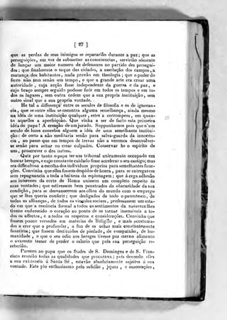 [S7]
que as perdas de seus inimigos se reparariâo durante a paz; que as
perseguições, em v<?z de submetter as consciências , servirião somente
de lançar um maior numero de defensores no partido des persegui-
dos ; que finalmente o saque das cidades, a assolação dos campos , a
matança dos habitantes, nada provão em theologia ; que o poder do
ferro nào tem senào ura tempo, e que a grande arte era crear uma
autoridade , cuja acção fosse independente da guerna e da paz , e
cujo braço sempre erguido podesse ferir em todos os tempos e em to-
dos ós lugares, sem outra ordem que a sua própria instituição, sem
outro sinal que a sua própria vontade.
He tal a differença entre os séculos de filosofia e os de ignorân-
cia, que se entre elles se encontra alguma semelhança, ainda mesmo
na idéa de uma instituição qualquer , estes a corrompem, em quan-
to aquelles a aperfeiçoâo. Que vinha a ser de facto esta primeira
ide'ado papa? A creação deumjurado. Suppunhamos pois quen'um
século de luzes concebia alguém a ide'a de unia semelhante institui-
ção : de certo a não meditaria senão para salva-guarda da innocôn-
cia , ao passo que em tempos de trevas não a veremos desenvolver-
se senão para achar ou crear culpados. Conservar he o espirito de
uns , proscrever o dos outros.
Quiz por tanto o papa ter um tribunal unicamente occupado em
buscar hereges, e cujo corista nte cuidado fosse accelerar o seu castigo; mas
eradifficciltosa a escolha dos individues próprios para semelhantes func-
ções. Convinha queelles fossem despidos de honra ,
para se entregarem
sem repugnância a toda a baixeza da espionagem ;
que ácegaadhesâo
aos interesses da corte de lloma unissem um completo respeito ás
suas vontades; que estivessem bem penetrados da obscuridade da stia
condição, para se desvanecerem aos olhos do mundo com o emprego
que se lhes queria conferir; que desligados de lodo o parentesco, de
todas as allianças , de todos os vin^ulos sociaes ,
professassem um esta-
do em que a renúncia formal a lodos os sentimentos da natureza lhes
tivesse endurecido o coração ao ponto de os tornar insensíveis a to-
dos os affecto9 , e a todos os respeitos e considerações. Convinha que
fossem pouco versados ein matérias de Béligião , e mais acostuma-
dos a crer que a profundar, a fim de os achar mais eonstàntemente
fanáticos; que fossem destituídos de piedade, de compaixão, de hu-
manidade , e que o seu ódio aos hereges tivesse por eterno alimento
o avarento temor de perder o salário que pela sua perseguição re-
ceberião.
Pareceo ao papa que os frades de S. Domingos e de S. Fran-
cisco reunião todas as qualidades que procurava; pois devendo elles
a sua existência á Santa Se , estavão absolutamente sujeitos á sua
vontade. Kste pio enthu&iasmo pela solidão ,
jejum , e macerações,
 