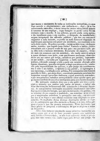 <Me raatca o nascimento de todas as instituições monásticas, e aqire
logo succedc o aborrecimento; este enlliusia^mo , di ja se hia
amortecendo entre elles, e devia torna-los menos escrupulosos quanto
á natureza de um emprego , cujas funcçôes os poriâo outra vez eih
contacto com o mundo. A sua pobreza, grande ainda nesta época,
e tào Immiliante para o seu orgulho, a obrigação da mendicidade,
origem inexgotavel das aífrontas publicas ,
que lhes era necessário
supportar a cada instante, os punha na mais favorável disposição de
espirito para acceitarem com prazer um ministério, cujo exerci cio os ti-
raria deste estado. De pobres que erâo , toinar-se-hiào ricos ; de despre-
zados, temidos: que engodo para frades! Vestindo o habito, tinhào
renunciado até o próprio nome de seus pais: era portanto nullo pa-
ra elles todo o humano sentimento. Encerrados no claustro , viven-
do mais em commum que em sociedade, não tendo entre si amigos
a quem abrissem o seu peito, eem que fizessem confiança, observan-
do-se uns aos outros por inveja, unindo-se por perfídia, separando-
se por enfado , curvados por hypocrisia a chefes cada vez mais des-
póticos , elevando comsigo a toda aparte um caracter ulcerado pelos
rigores claustvaes ,
que erão obrigados a fingir que abençoa vào ; azeda-
dos pela impossibilidade das queixas, e pelo perigo das confidencias,
era o ódio o seu habito , o egoismo a sua paixão , a espionagem a
sua segurança , e a delação a sua politica^Por conseguinte estes homens
parecião ter feito ,
por assim dizer , o noviciado necessário })ara bera des-
empenhar o cargo que se lhes destinava, o qual acceitáruo com ardor ;
e por seus primeiros traballios corresponderão á boa opinião que o pa-
pa havia concebido do seu zelo e intelligencia para semelhantes funcçôes.
He necessário comtudo dizer que o seu poder nho teve a piin-
cipio a extensão que recebeo pelo andar do tempo , e talvez não
fosse das intenções de Innocencio III. autoriza-los a levantar foguei-
ras. As suas primeiras instrucçòes consistirão simplesmente em traba-
lhar na conversão dos hereges ,
por meio da instrucçào c da prédica , em
se informar do seu numero e qualidade , em examinar se os prínci-
pes e magistrados catholicos os perseguião com zelo , em conhecer
em fim se os bispos e seus olTiciaes cuidavào cora diligencia c:n pro-
cura-los. O^ resultados destas diversas observações servião de obje-
cto ás particij^açòes que elles enviavão a Roma, e á vista delias jul-
gava o papa o que lhe parecia conveniente. Vè-se iacilraento que
deste género de pesquizas e inforniaçòes he que se originou o nome
de Inquisidor.
Alem disto tinha-se introduzido nestas primeiras instrucçòes um
artigo capaz por si só do fazer presenlir quanto esta au!orid;;de
seria fun.ísta ú humanidade , se não fo>se suífocula desde o prií.ci-
pio ; mas estes séculos ckil^ muito cegos paru divisar este perigo. Os
>r«M
 