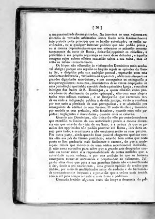 [30]
a magnanimidade dos magistrados. Na incerteza se uma valorosa re*
sistencia ás vontades arbitrarias destes frades seria favoravelmente
interpretada pelos príncipes que os bavião autorizado; se seriào sa-
crificados, ou a qualquer interesse politico que nào podiâo prever,
ou á mestna dependência em que seus soberanos se acLariâo momen-
taneamente da corte de Roma, deixavão opprimir os cidadãos, e
preferirão a sua própria segurança ao dever de os defender, e áquella
coragem cujos nobres effeitos causariào talvez a sua ruina , mas de
certo os teriâo inimortalizado.
Oá bispos nào offereciào ás victimasdos Dominicos mais saúda»
vel abrigo; porque uns seguiàoou fingião seguir as opiniões da San-
ta Sé , e dirigidos pela sua ambição pessoal, esperavâo com esta
conducta e deferência , verdadeira ou apparente , abrir caminho para as
grandes dignidades sacerdotaes, e por conseguinte os enlregariâo a
seus perseguidores ; os outros, descontentes de se verem despojados de
uma jurisdicção que tinhão exercido desde a primitiva Igreja, eocculloa
inimigos dos frades de S. Domingos, a quem olhavào como pro-
vocadores do abatimento do poder episcopal , vião com uma alegria
tacita seus odiosos excessos , e se lisonjeavão que exercendo tar-
de ou cedo a indignação publica a devida justiça, viriào a recobrar
por esse meio a plenitude de scias prerogativas , e se abslinhào por
conseguinte de atalbar os seus furores. O resto do clero, tomando
por modelo os seus prelados , erão fanáticos ,
quando esles eião pa-
pistas ; negligentes e descuidados, quando estes se calavão.
Quatilo aos Dominicos, não deixavão elles por certo de conhecer
que excedi ão os limites da sua autoridade; porém a mesma distan-
cia em que eslavão da vista de seu ílmo. e a certeza de que os ge-
midos dos opprimidos não podiâo penetrar até Roma, lhes dava ar-
lojo para tudo, e os animava anão escutarem senão as suas paixões.
Por outra parte, ainda quando fosse possível chegarem queixas con-
tra elles aos pés do throno pontifício, estavão bem certos que neste
ponto se lhes perdoaria mais facilmente o excesso, do que a mode-
ração. Ainda que membros de uma ordem recentemente instituída,
já erão assaz cortezãos para saber que a grande arte de agradar con-
siste em tomar sobre si a responsabilidade de certas medidas que a
autoridade nunca ordena; e por este artificio he que os homens
conseguem toruar-se necessários e perpetuar-se no valimento. Jul-
gavão alêiw disso que para a sua grandeza futura não era indifferente
o dar, desde o seu nascimento , uma grantle opinião do credito que
tinhão, por rnrio de muiti|)licados actos tle audácia e de barbariíla-
de constantemente impunes ; e pensavào que a ordem mais temida
vem a ser j)elo lemjio adiante a meiis ficme e podcro.-a.
Comludo levarão alguíuas vezes tão longe a demência da per-
 