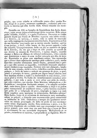 [31]
g-uiçâo, que certns cidades se sublevarão contra clles ; porem Ro-
ma, longe de os punir, ou mesmo reprehendcr , confirmou pelo con-
trario os decrelos que eíles havião dado. Citarei somente um exem-
plo.
Exerciâo em Albi as funcções de Inquisidores dois frades domi-
nicos, cujos noujes julgou a historia que devia conservar. Erâo estes o
padre Arnaldo, Catalão, o. o padre Giiiiherrae. Dezannos se tinhâo
passado depois que Siinào de Monlfort saqueara esta infeliz cidade;
e o desterro , as torturas, a morte, erão os meios de conversão
que nelia empregavao diariamente estes dois frades. Representou-se-lhes
na sua frefielica iuíaginação que os mortos estavâo também sujeitos
á sua justiça, e desde então cessou de lhes parecer sagrado o asilo
dos túmulos. Conseguintemente forão um dia ao cemitério da igreja
de S. Estevão , dia em que o bispo de Albi presidia ao synodo da
sua diocese na semana do Pentecosles, e apenas chegão , mandão
chamar o Baiioe os officiaes do tribunal ecciesiastico , elhes ordenão
que desenterrem o corpo de uma mulher accusada por elJes de here-
sia. Espantados os juizes com semelhante ordem , lhes representâo
que horror deste espectáculo saerilego pôde sublevar o povo ; tentâo
fazer-lhes conceber sentimentos menos ímpios, pintando-lhes o peri-
go a que elles mesmos se expunhâo, e concluem recusando absoluta-
mente obedecerá sua requisição. Furiosos com este obstáculo , lançâo
mão de uma enxada, cavão a terra, tirãofóraocaixão,fazem-noem
pedaços , e levao de rastos o cadáver em presença do povo , o qual,
gelado a principio de terror, guarda por algíira tempo silencio ; mas
bem depressa recobra a razão e a humanidade os seus direitos , etor-
na-se geral .a revolta. Os frades são im mediatamente Ger<;adose atro-
pellados, e por toda a parte se ouve gritar que saião da cidade
que sejão expulsos, que morrão. Estes fanáticos, debatendo- se , e de-
fendendo-se, conseguem finalmente escapar, e se refugiâo nacathe-
dral , onde estava junto o synodo. Atemorizados o bispo e os padres
pelas consequências de semelhante scena , e pelos funestos resultados
que podia ter a indignação do povo , empregâo os rogos e as mais
fortes supplicas para apaziguar os energúmenos. Baldados esforços
Estes frades, longe de se revestirem de sentimentos mais moderados,
«obem ao púlpito, e fulminão uma excommunhão geral contra todos
os habitantes de Albi. Orthodoxos e hereges são igualmente envol-
vidos na mesma proscripção. Já fallei do poder de taes excommu-
nhôes nestes desgraçados séculos. Esta consternou o povo, e os In-
quisidores triunfantes não cuidarão mais que em proseguir na sua vin-
gança pessoal; pois neste caso era mais forte que a causa de Deus
o resentimento da sua autoridade desprezada. Multiplicarâo-se as
prisões , encherão-se os cárceres, e prepararâo-se as fogueiras. Masre-
F
 
