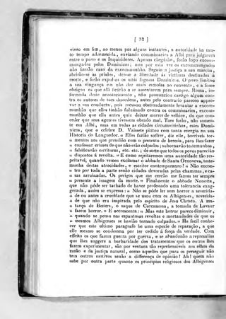 [
^'^
]
viveo em fim, ao menos por alguns insfanles, a aiitoridado iia lau-
to lernpo adormecida, enviando commisiarios a Albi para julgarem
entre o povo e os Inquisidores. Apenas chegarão, forào logo cxcoiii-
mungados pelos Domiiiicos; mas por esla vez os excommungados
nuo tizerào caso da excominimlião. Seguio a jualiça a sua marcha,
abrirão-se as prisões, deo-se a libercJada ás victimas destinadas à
morte, e forâo expulsos os m^is fogoios Doi-nin;ci;s. O povo limiloit
a sua vingança em nào dar mais esmolas ao convento , e a ío:ne
obrigou os (jue alli licárào a se ausentarem para sempre. Roma, in-
formada doslo acontecimfínto , não pronunciou castigo algum con-
tra os autores de taes desordens, antes pelo contrario pareceo appro-
var a «;na conducta ,
pois recusou obstinadamente levantar a excom-
miinliào que ell^s tinbão fulminado contra os commissarios, excom-
munhiào que ella antes quiz deixar morrer de velhice, do que con-
ceder que seus agenles tivessem obrado mal. Taes forão, nào somen-
te em Albi, mas em todas as cidades circumvíiinhas, estes Domi-
nicos, que o celebre D. Yaissete pintou com tanta energia na sua
Jlistoria do Languedoc. « Elles faziào soifrer , diz elle, horriveis tor-
lí mentos aos que prendiào com o pretexto de heresia, para lhes fazer
« confessar crimes deque nào erão culpados ; subornavão testemunhas ,
« faIsit'icavâo escriliuas, etc. etc. ; de sorte que todos os povos pareciào
« dispostos á revolta. nE como rejeitaremos uma autoridade tão res-
peitável, quando vemos exclamar o abbade de Santa Genoveva, teste-
munha destas atrocidades, e escritor contemporâneo? « Não encon-
u tro por toda a parte senão cidades devoradas pelas chamma3,eca-
« sas arruinadas. Os perigos que me cercão me fazem ter sempre
« presente a imagem da morte. « Finahnente o abbade Nonolte,
que não pôde ser tachado de haver professado uma tolerância exag-
gerada , assim se expressa : « Não se pôde ler sem horror a severida-
« de ou antes a crueldade que se usou com os Albigenses, severida-
« de que não era inspirada pelo espirito de Jesa Christo. A ma-
« tança de Beziers, o saque de Carcassona , a tomada de Lavaur
« fazem horror. 55 E accrescenta : « Mas este horror parecediminuir
ií quando se pensa nas espantosas revoltas e mortandades de qie os
64 mesmos Albigenses se havião tornado culpados," He fácil conhe-
cer que este ultimo paragrafo he uma espécie de reparação, a que
ellc mesmo se condetnna por ter cedido á força da verdade. Com
effeito os que fazem guerra por guerra, e se abandonão a represálias
que lhes suggere a barbaridade dos tratamentos que os outros lhes
fazem experimentar, são por ventura tão reprehensiveis aos olhos da
razão e da jíistiça natural, como aquelles que para os perseguir não
tem outros motivos senão a ditferença de opinião? Ah! quem não
•sabe por outra parte quanto os princípios religiosos dos Albigenses
-í—T"
 